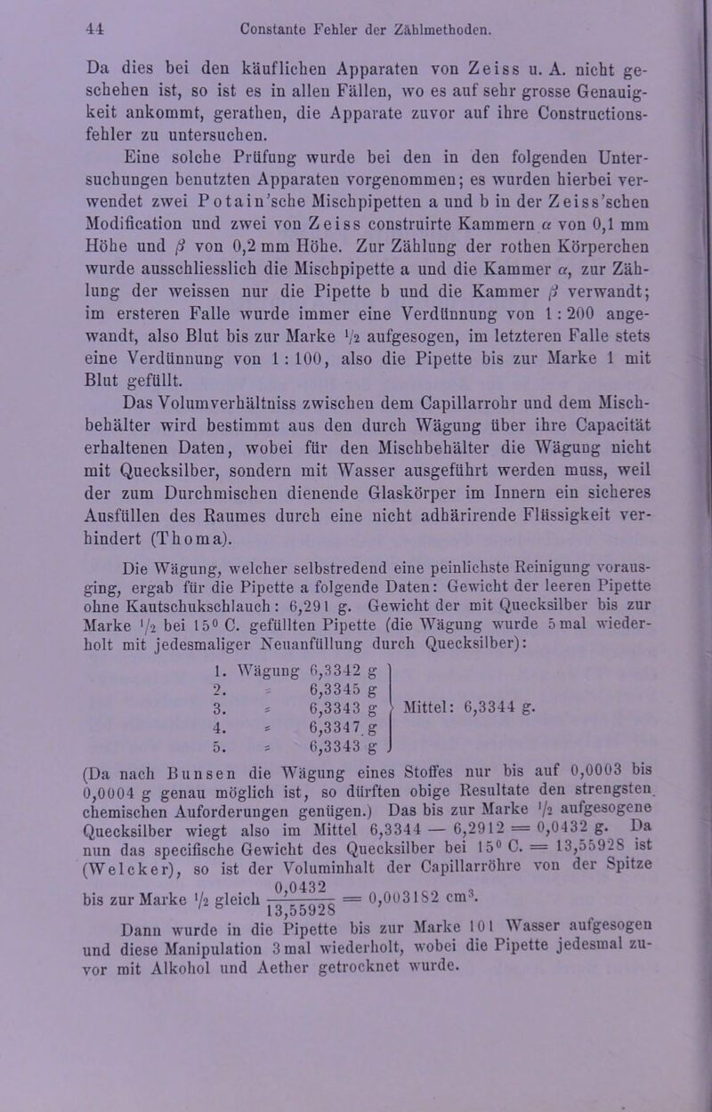 Da dies bei den käuflichen Apparaten von Zeiss u. A. nicht ge- schehen ist, so ist es in allen Fällen, wo es auf sehr grosse Genauig- keit ankommt, geratheu, die Apparate zuvor auf ihre Constructions- fehler zu untersuchen. Eine solche Prüfung wurde bei den in den folgenden Unter- suchungen benutzten Apparaten vorgenommen; es wurden hierbei ver- wendet zwei Potain’sche Mischpipetten a und b in der Zeiss’schen Modification und zwei von Zeiss construirte Kammern a von 0,1 mm Höhe und ß von 0,2 mm Höhe. Zur Zählung der rothen Körperchen wurde ausschliesslich die Mischpipette a und die Kammer a, zur Zäh- luDg der weissen nur die Pipette b und die Kammer ß verwandt; im ersteren Falle wurde immer eine Verdünnung von 1: 200 ange- wandt, also Blut bis zur Marke V2 aufgesogen, im letzteren Falle stets eine Verdünnung von 1: 100, also die Pipette bis zur Marke 1 mit Blut gefüllt. Das Volumverhältniss zwischen dem Capillarrohr und dem Misch- behälter wird bestimmt aus den durch Wägung über ihre Capacität erhaltenen Daten, wobei für den Mischbehälter die Wägung nicht mit Quecksilber, sondern mit Wasser ausgeführt werden muss, weil der zum Durchmischen dienende Glaskörper im Innern ein sicheres Ausfüllen des Raumes durch eine nicht adhärirende Flüssigkeit ver- hindert (Thoma). Die Wägung, welcher selbstredend eine peinlichste Reinigung voraus- ging, ergab für die Pipette a folgende Daten: Gewicht der leeren Pipette ohne Kautschukschlauch: 6,291 g. Gewicht der mit Quecksilber bis zur Marke >/-2 bei 15° C. gefüllten Pipette (die Wägung wurde 5 mal wieder- holt mit jedesmaliger Neuanfüllung durch Quecksilber): 1. Wägung 6,3342 g 2. £ 6,3345 g 3. 6,3343 g 4. 6,3347 g 5. - 6,3343 g . Mittel: 6,3344 g. (Da nach Bunsen die Wägung eines Stotfes nur bis auf 0,0003 bis 0,0004 g genau möglich ist, so dürften obige Resultate den strengsten chemischen Auforderungen genügen.) Das bis zur Marke '/-2 autgesogene Quecksilber wiegt also im Mittel 6,3344 — 6,2912 = 0,0432 g. Da nun das specifische Gewicht des Quecksilber bei 15° C. = 13,55928 ist (Welcker), so ist der Voluminhalt der Capillarröhre von der Spitze bis zur Marke ’/a gleich = 0,0031S2 cm3. 1 üjDO J-u Dann wurde in die Pipette bis zur Marke 101 W asser aulgesogen und diese Manipulation 3 mal wiederholt, wobei die Pipette jedesmal zu- vor mit Alkohol und Aether getrocknet wurde.