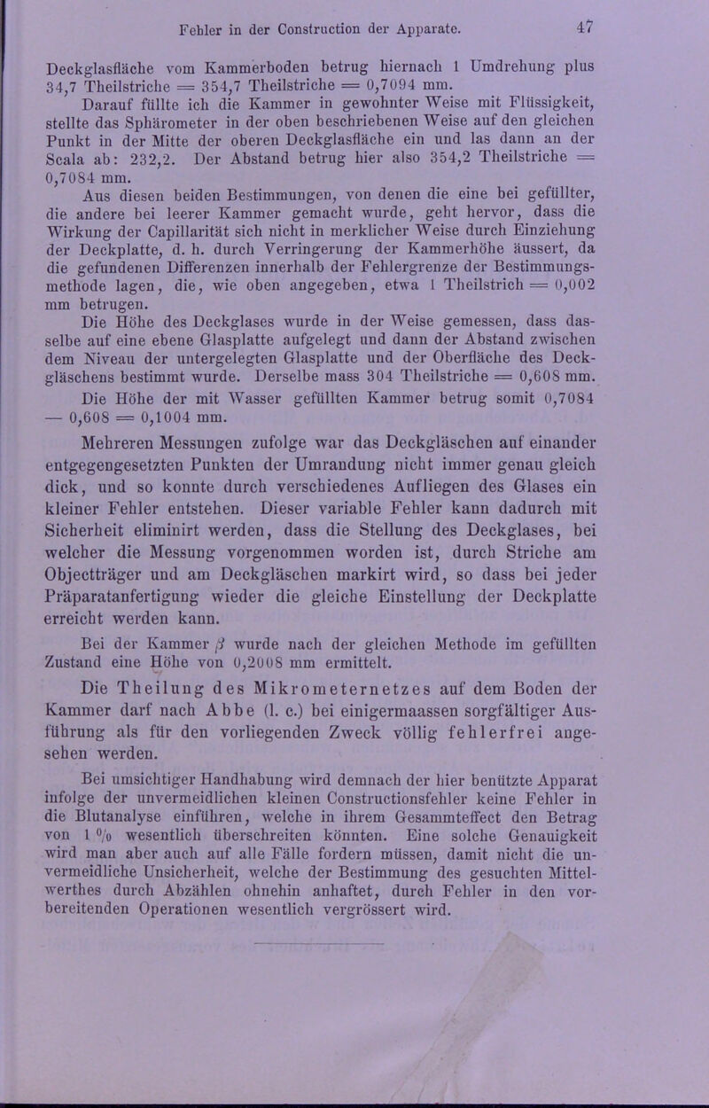4? Deckglasfläche vom Kammerboden betrug hiernach 1 Umdrehung plus 34,7 Theilstriche = 354,7 Theilstriche = 0,7094 mm. Darauf füllte ich die Kammer in gewohnter Weise mit Flüssigkeit, stellte das Sphärometer in der oben beschriebenen Weise auf den gleichen Punkt in der Mitte der oberen Deckglasfläche ein und las dann an der Scala ab: 232/2. Der Abstand betrug hier also 354,2 Theilstriche = 0,7084 mm. Aus diesen beiden Bestimmungen, von denen die eine bei gefüllter, die andere bei leerer Kammer gemacht wurde, geht hervor, dass die Wirkung der Capillarität sich nicht in merklicher Weise durch Einziehung der Deckplatte, d. h. durch Verringerung der Kammerhöhe äussert, da die gefundenen Differenzen innerhalb der Fehlergrenze der Bestimmungs- methode lagen, die, wie oben angegeben, etwa 1 Theilstrich = 0,002 mm betrugen. Die Höhe des Deckglases wurde in der Weise gemessen, dass das- selbe auf eine ebene Glasplatte aufgelegt und dann der Abstand zwischen dem Niveau der untergelegten Glasplatte und der Oberfläche des Deck- gläschens bestimmt wurde. Derselbe mass 304 Theilstriche = 0,608 mm. Die Höhe der mit Wasser gefüllten Kammer betrug somit 0,7084 — 0,608 = 0,1004 mm. Mehreren Messungen zufolge war das Deckgläschen auf einander entgegengesetzten Punkten der Umrandung nicht immer genau gleich dick, und so konnte durch verschiedenes Aufliegen des Glases ein kleiner Fehler entstehen. Dieser variable Fehler kann dadurch mit Sicherheit eliminirt werden, dass die Stellung des Deckglases, bei welcher die Messung vorgenommen worden ist, durch Striche am Objectträger und am Deckgläschen markirt wird, so dass bei jeder Präparatanfertiguug wieder die gleiche Einstellung der Deckplatte erreicht werden kann. Bei der Kammer ß wurde nach der gleichen Methode im gefüllten Zustand eine Höhe von 0,2008 mm ermittelt. Die Theilung des Mikrometernetzes auf dem Boden der Kammer darf nach Abbe (1. c.) bei einigermaassen sorgfältiger Aus- führung als für den vorliegenden Zweck völlig fehlerfrei ange- sehen werden. Bei umsichtiger Handhabung wird demnach der hier benützte Apparat infolge der unvermeidlichen kleinen Constructionsfehler keine Fehler in die Blutanalyse einführen, welche in ihrem Gesammteffect den Betrag von 1 °/o wesentlich überschreiten könnten. Eine solche Genauigkeit wird man aber auch auf alle Fälle fordern müssen, damit nicht die un- vermeidliche Unsicherheit, welche der Bestimmung des gesuchten Mittel- werth es durch Abzählen ohnehin anhaftet, durch Fehler in den vor- bereitenden Operationen wesentlich vergrössert wird.