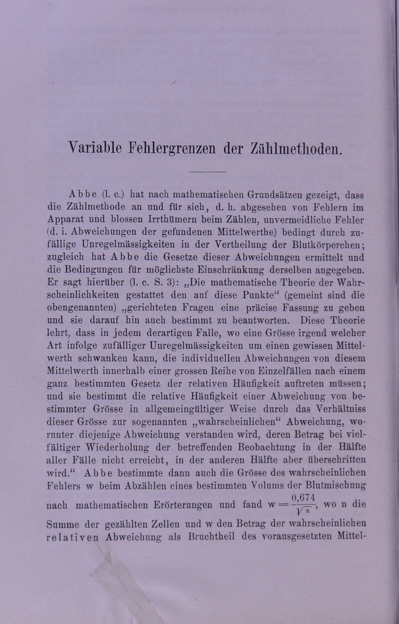 Variable Fehlergrenzen der Zählmethoden. Abbe (1. c.) bat nach mathematischen Grundsätzen gezeigt, dass die Zählmethode an und für sich, d. h. abgesehen von Fehlern im Apparat und blossen Irrthümern beim Zählen, unvermeidliche Fehler (d. i. Abweichungen der gefundenen Mittelwerthe) bedingt durch zu- fällige Unregelmässigkeiten in der Vertheilung der Blutkörperchen; zugleich hat Abbe die Gesetze dieser Abweichungen ermittelt und die Bedingungen für möglichste Einschränkung derselben angegeben. Er sagt hierüber (1. c. S. 3): ,,Die mathematische Theorie der Wahr- scheinlichkeiten gestattet den auf diese Punkte“ (gemeint sind die obengenannten) „gerichteten Fragen eine präcise Fassung zu geben und sie darauf hin auch bestimmt zu beantworten. Diese Theorie lehrt, dass in jedem derartigen Falle, wo eine Grösse irgend welcher Art infolge zufälliger Unregelmässigkeiten um einen gewissen Mittel- werth schwanken kann, die individuellen Abweichungen von diesem Mittelwerth innerhalb einer grossen Reihe von EiDzelfällen nach einem ganz bestimmten Gesetz der relativen Häufigkeit auftreten müssen; und sie bestimmt die relative Häufigkeit einer Abweichung von be- stimmter Grösse in allgemeingültiger Weise durch das Verhältniss dieser Grösse zur sogenannten „wahrscheinlichen“ Abweichung, wo- runter diejenige Abweichung verstanden wird, deren Betrag bei viel- fältiger Wiederholung der betreffenden Beobachtung in der Hälfte aller Fälle nicht erreicht, in der anderen Hälfte aber überschritten wird.“ Abbe bestimmte dann auch die Grösse des wahrscheinlichen Fehlers w beim Abzählen eines bestimmten Volums der Blutmischuug nach mathematischen Erörterungen und fand w = 0,674 ~W' wo n die Summe der gezählten Zellen und w den Betrag der wahrscheinlichen relativen Abweichung als Bruchtheil des vorausgesetzten Mittel-