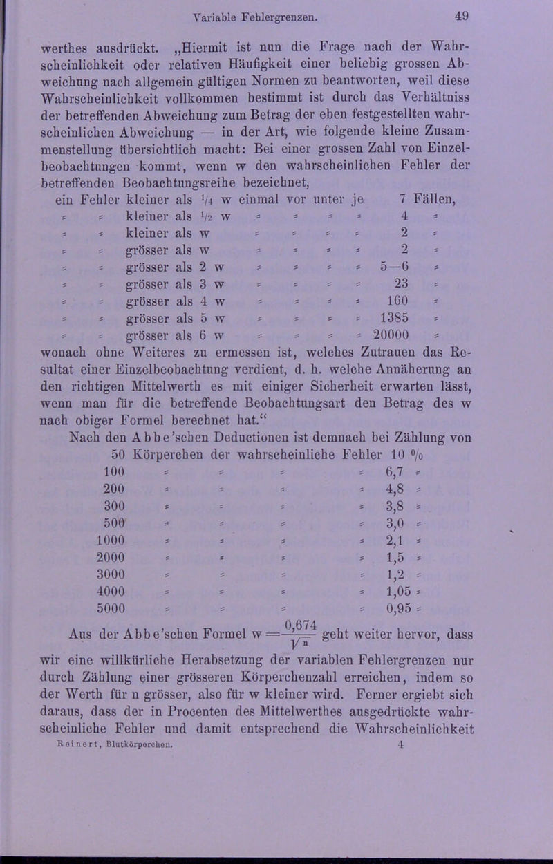 wertlies ausdrückt. „Hiermit ist nun die Frage nach der Wahr- scheinlichkeit oder relativen Häufigkeit einer beliebig grossen Ab- weichung nach allgemein gültigen Normen zu beantworten, weil diese Wahrscheinlichkeit vollkommen bestimmt ist durch das Verhältniss der betreffenden Abweichung zum Betrag der eben testgestellten wahr- scheinlichen Abweichung — in der Art, wie folgende kleine Zusam- menstellung übersichtlich macht: Bei einer grossen Zahl von Einzel- beobachtungen kommt, wenn w den wahrscheinlichen Fehler der betreffenden Beobachtungsreihe bezeichnet, ein Fehler kleiner als V 4 W einmal voi • unter je 7 Fällen, 5 5 kleiner als */2 W s s s 5 4 5 kleiner als W S 5 s * 2 5 S grösser als W = * s 5 2 S 5 grösser als 2 w = = s = 5-6 S 5 grösser als 3 w * 5 ' 5 23 S 5 grösser als 4 w 5 * s S 160 * ' grösser als 5 w 5 5 = = 1385 * grösser als 6 w *= * S 20000 wonach ohne ■ Weiteres : zu ermessen ist, welches Zutrauen das Re- sultat einer Einzelbeobachtung verdient, d. h. welche Annäherung an den richtigen Mittelwerth es mit einiger Sicherheit erwarten lässt, wenn man für die betreffende Beobachtungsart den Betrag des w nach obiger Formel berechnet hat.“ Nach den Abbe’schen Deductionen ist demnach bei Zählung von 50 Körperchen der wahrscheinliche Fehler 10 % 100 5 ' 5 6,7 * 200 5 s 5 s 4,8 . 300 s - S S 3,8 = 500’ s» s 5 5 3,0 = 1000 5 s s * 2,1 . 2000 S * = 5 1,5 - 3000 S S s S 1,2 - 4000 S s S 5 1,05 * 5000 = * s = 0,95 = Aus der Abbe’schen Formel w = 0,674 y* geht weiter hervor, dass wir eine willkürliche Herabsetzung der variablen Fehlergrenzen nur durch Zählung einer grösseren Körperchenzahl erreichen, indem so der Werth für n grösser, also für w kleiner wird. Ferner ergiebt sich daraus, dass der in Procenten des Mittelwerthes ausgedrückte wahr- scheinliche Fehler und damit entsprechend die Wahrscheinlichkeit Keinert, Blutkörperchen. 4