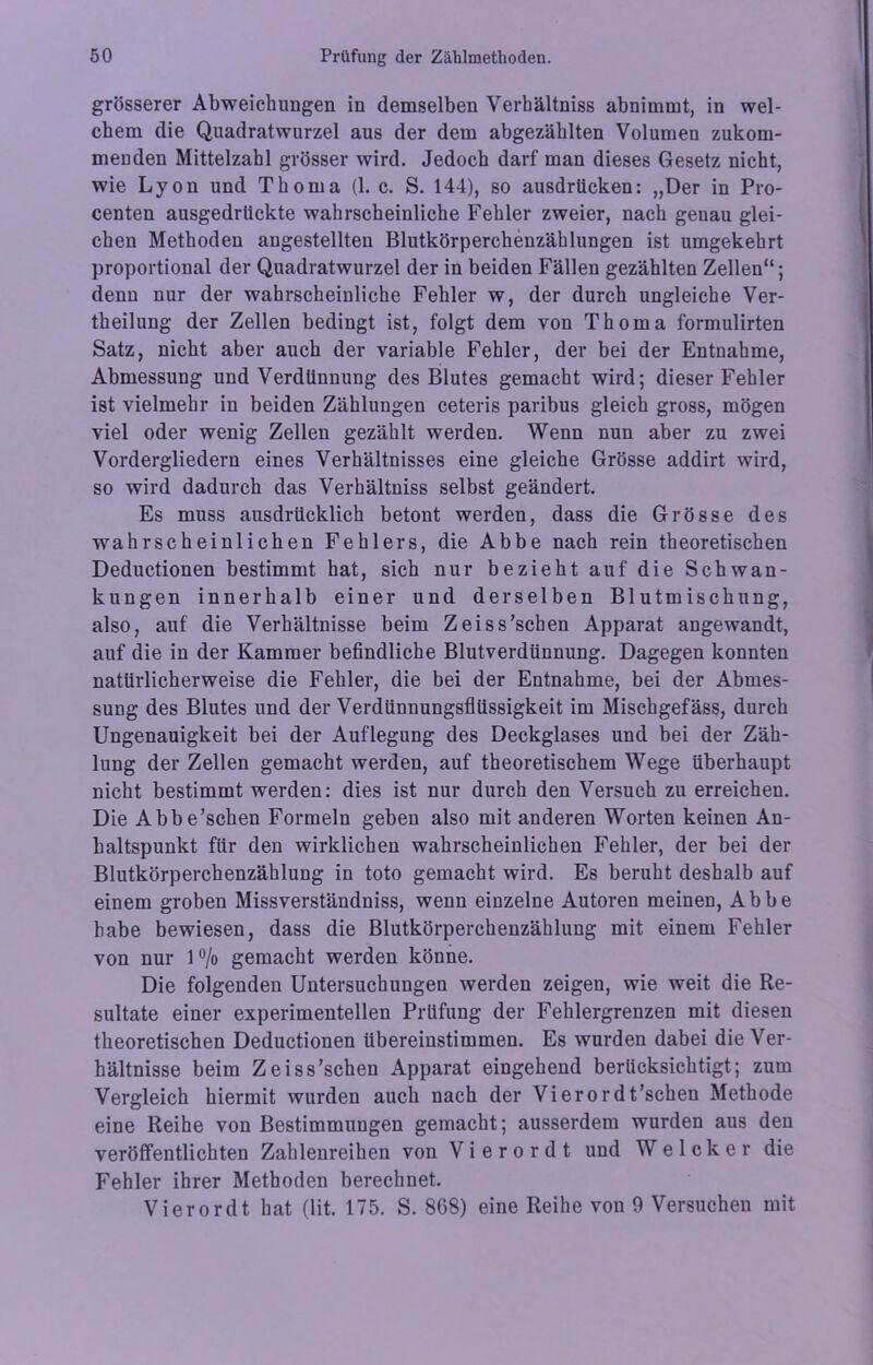 grösserer Abweichungen in demselben Verhältnis abnimmt, in wel- chem die Quadratwurzel aus der dem abgezählten Volumen zukom- menden Mittelzahl grösser wird. Jedoch darf man dieses Gesetz nicht, wie Lyon und Thoma (1. c. S. 144), so ausdrticken: „Der in Pro- centen ausgedrückte wahrscheinliche Fehler zweier, nach genau glei- chen Methoden angestellten Blutkörperchenzählungen ist umgekehrt proportional der Quadratwurzel der in beiden Fällen gezählten Zellen“; denn nur der wahrscheinliche Fehler w, der durch ungleiche Ver- theilung der Zellen bedingt ist, folgt dem von Thoma formulirten Satz, nicht aber auch der variable Fehler, der bei der Entnahme, Abmessung und Verdünnung des Blutes gemacht wird; dieser Fehler ist vielmehr in beiden Zählungen ceteris paribus gleich gross, mögen viel oder wenig Zellen gezählt werden. Wenn nun aber zu zwei Vordergliedern eines Verhältnisses eine gleiche Grösse addirt wird, so wird dadurch das Verhältniss selbst geändert. Es muss ausdrücklich betont werden, dass die Grösse des wahrscheinlichen Fehlers, die Abbe nach rein theoretischen Deductionen bestimmt hat, sich nur bezieht auf die Schwan- kungen innerhalb einer und derselben Blutmischung, also, auf die Verhältnisse beim Z eis s'sehen Apparat angewandt, auf die in der Kammer befindliche Blutverdünnung. Dagegen konnten natürlicherweise die Fehler, die bei der Entnahme, bei der Abmes- sung des Blutes und der Verdünnungsflüssigkeit im Mischgefäss, durch Ungenauigkeit bei der Auflegung des Deckglases und bei der Zäh- lung der Zellen gemacht werden, auf theoretischem Wege überhaupt nicht bestimmt werden: dies ist nur durch den Versuch zu erreichen. Die Abbe’schen Formeln geben also mit anderen Worten keinen An- haltspunkt für den wirklichen wahrscheinlichen Fehler, der bei der Blutkörperchenzählung in toto gemacht wird. Es beruht deshalb auf einem groben Missverständniss, wenn einzelne Autoren meinen, Abbe habe bewiesen, dass die Blutkörperchenzählung mit einem Fehler von nur 1 °/o gemacht werden könne. Die folgenden Untersuchungen werden zeigen, wie weit die Re- sultate einer experimentellen Prüfung der Fehlergrenzen mit diesen theoretischen Deductionen übereinstimmen. Es wurden dabei die Ver- hältnisse beim Zeiss’schen Apparat eingehend berücksichtigt; zum Vergleich hiermit wurden auch nach der Vierordt’schen Methode eine Reihe von Bestimmungen gemacht; ausserdem wurden aus den veröffentlichten Zahlenreihen von V i e r o r d t und W e 1 c k e r die Fehler ihrer Methoden berechnet. Vierordt hat (lit. 175. S. 868) eine Reihe von 9 Versuchen mit