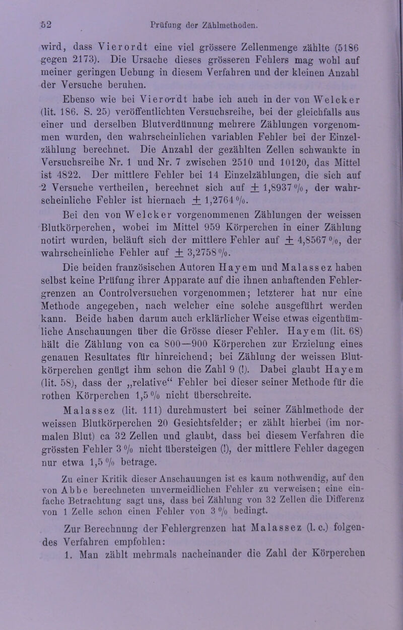 wird, dass Vierordt eine viel grössere Zellenmenge zählte (5186 gegen 2173). Die Ursache dieses grösseren Fehlers mag wohl auf meiner geringen Uebung in diesem Verfahren und der kleinen Anzahl der Versuche beruhen. Ebenso wie bei Viero-rdt habe ich auch in der von Welcker (lit. 186. S. 25) veröffentlichten Versuchsreihe, bei der gleichfalls aus einer und derselben Blutverdtinuung mehrere Zählungen vorgenom- men wurden, den wahrscheinlichen variablen Fehler bei der Einzel- zählung berechnet. Die Anzahl der gezählten Zellen schwankte in Versuchsreihe Nr. 1 und Nr. 7 zwischen 2510 und 10120, das Mittel ist 4822. Der mittlere Fehler bei 14 Einzelzählungen, die sich auf 2 Versuche vertheilen, berechnet sich auf + 1,8937%, der wahr- scheinliche Fehler ist hiernach + 1,2764%. Bei den von Welcker vorgenommenen Zählungen der weissen Blutkörperchen, wobei im Mittel 959 Körperchen in einer Zählung notirt wurden, beläuft sich der mittlere Fehler auf + 4,8567%, der wahrscheinliche Fehler auf + 3,2758%. Die beiden französischen Autoren Hayem und Malassez haben selbst keine Prüfung ihrer Apparate auf die ihnen anhaftenden Fehler- grenzen an Controlversuchen vorgenommen; letzterer hat nur eine Methode angegeben, nach welcher eine solche ausgeführt werden kann. Beide haben darum auch erklärlicher Weise etwas eigenthüm- liche Anschauungen über die Grösse dieser Fehler. Hayem (lit. 68) hält die Zählung von ca 800—900 Körperchen zur Erzielung eines genauen Resultates für hinreichend; bei Zählung der weissen Blut- körperchen genügt ihm schon die Zahl 9 (!). Dabei glaubt Hayem (lit. 58), dass der ,,relative“ Fehler bei dieser seiner Methode für die rothen Körperchen 1,5% nicht überschreite. Malassez (lit. 111) durchmustert bei seiner Zählmethode der weissen Blutkörperchen 20 Gesichtsfelder; er zählt hierbei (im nor- malen Blut) ca 32 Zellen und glaubt, dass bei diesem Verfahren die grössten Fehler 3% nicht übersteigen (!), der mittlere Fehler dagegen nur etwa 1,5% betrage. Zu einer Kritik dieser Anschauungen ist es kaum notliwendig, auf den von Abbe berechneten unvermeidlichen Fehler zu verweisen; eine ein- fache Betrachtung sagt uns, dass bei Zählung von 32 Zellen die Differenz von 1 Zelle schon einen Fehler von 3 % bedingt. Zur Berechnung der Fehlergrenzen hat Malassez (1. c.) folgen- des Verfahren empfohlen: 1. Man zählt mehrmals nacheinander die Zahl der Körperchen