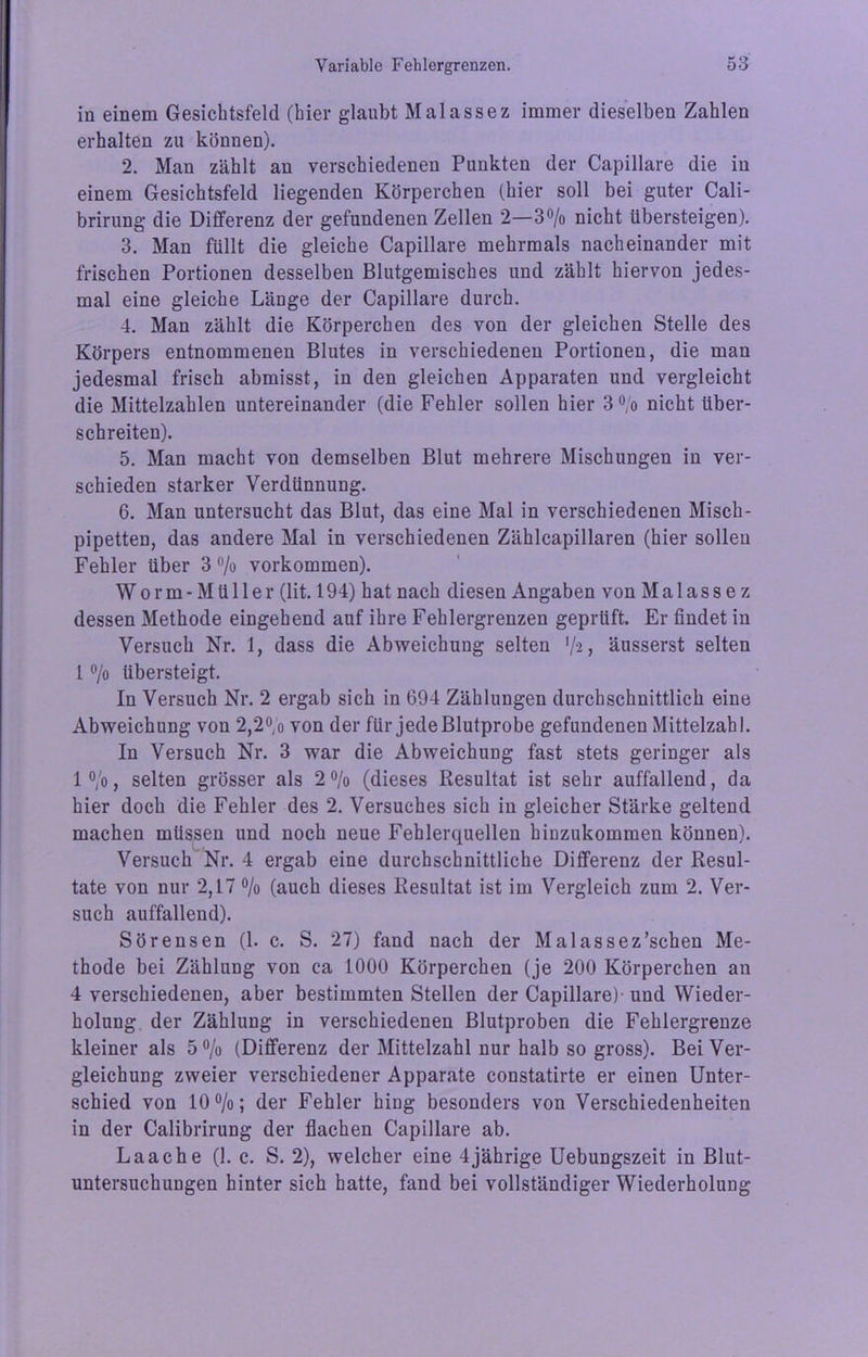 in einem Gesichtsfeld (hier glaubt Malassez immer dieselben Zahlen erhalten zu können). 2. Man zählt an verschiedenen Punkten der Capillare die in einem Gesichtsfeld liegenden Körperchen (hier soll bei guter Cali- brirung die Differenz der gefundenen Zellen 2—3°/o nicht übersteigen). 3. Man füllt die gleiche Capillare mehrmals nacheinander mit frischen Portionen desselben Blutgemisches und zählt hiervon jedes- mal eine gleiche Länge der Capillare durch. 4. Man zählt die Körperchen des von der gleichen Stelle des Körpers entnommenen Blutes in verschiedenen Portionen, die man jedesmal frisch abmisst, in den gleichen Apparaten und vergleicht die Mittelzahlen untereinander (die Fehler sollen hier 3% nicht über- schreiten). 5. Man macht von demselben Blut mehrere Mischungen in ver- schieden starker Verdünnung. 6. Man untersucht das Blut, das eine Mal in verschiedenen Misch- pipetten, das andere Mal in verschiedenen Zählcapillaren (hier sollen Fehler über 3 % Vorkommen). Wo rm - Müller (lit. 194) hat nach diesen Angaben von Malassez dessen Methode eingehend auf ihre Fehlergrenzen geprüft. Er findet in Versuch Nr. 1, dass die Abweichung selten ’/a, äusserst selten 1 °/o übersteigt. In Versuch Nr. 2 ergab sich in 694 Zählungen durchschnittlich eine Abweichung von 2,2% von der für jede Blutprobe gefundenen Mittelzahl. In Versuch Nr. 3 war die Abweichung fast stets geringer als 1 °/o, selten grösser als 2% (dieses Resultat ist sehr auffallend, da hier doch die Fehler des 2. Versuches sich in gleicher Stärke geltend machen müssen und noch neue Fehlerquellen hinzukommen können). Versuch Nr. 4 ergab eine durchschnittliche Differenz der Resul- tate von nur 2,17 % (auch dieses Resultat ist im Vergleich zum 2. Ver- such auffallend). Sörensen (1. c. S. 27) fand nach der Malassez’schen Me- thode bei Zählung von ca 1000 Körperchen (je 200 Körperchen an 4 verschiedenen, aber bestimmten Stellen der Capillare) und Wieder- holung der Zählung in verschiedenen Blutproben die Fehlergrenze kleiner als 5 % (Differenz der Mittelzahl nur halb so gross). Bei Ver- gleichung zweier verschiedener Apparate constatirte er einen Unter- schied von 10%; der Fehler hing besonders von Verschiedenheiten in der Calibrirung der flachen Capillare ab. Laache (1. c. S. 2), welcher eine 4jährige Uebungszeit in Blut- untersuchungen hinter sich hatte, fand bei vollständiger Wiederholung