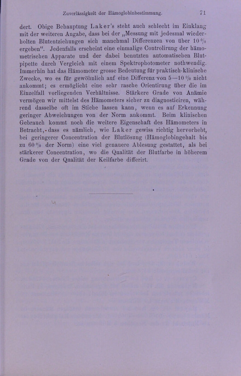 dert. Obige Behauptung Laker’s steht auch schlecht im Einklang mit der weiteren Angabe, dass bei der „Messung mit jedesmal wieder- holten Blutentziehungen sich manchmal Differenzen von über 10% ergeben“. Jedenfalls erscheint eine einmalige Controlirung der hämo- metrischen Apparate und der dabei benutzten automatischen Blut- pipette durch Vergleich mit einem Spektrophotometer nothwendig. Immerhin hat das Hämometer grosse Bedeutung für praktisch-klinische Zwecke, wo es für gewöhnlich auf eine Differenz von 5—10% nicht ankommt; es ermöglicht eine sehr rasche Orientirung über die im Einzelfall vorliegenden Verhältnisse. Stärkere Grade von Anämie vermögen wir mittelst des Hämometers sicher zu diagnosticiren, wäh- rend dasselbe oft im Stiche lassen kann, wenn es auf Erkennung geringer Abweichungen von der Norm ankommt. Beim klinischen Gebrauch kommt noch die weitere Eigenschaft des Hämometers in Betracht,*dass es nämlich, wie Laker gewiss richtig hervorhebt, bei geringerer Concentration der Blutlösung (Hämoglobingehalt bis zu 60% der Norm) eine viel genauere Ablesung gestattet, als bei stärkerer Concentration, wo die Qualität der Blutfarbe in höherem Grade von der Qualität der Keilfarbe differirt.