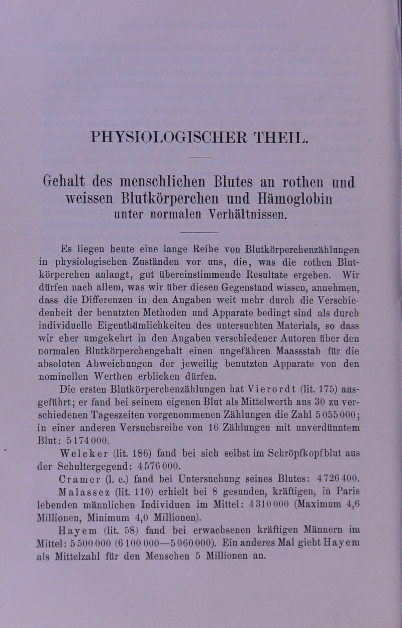 PHYSIOLOGISCHER THEIL. Gell alt des menschlichen Blutes au rotlieu und weissen Blutkörperchen und Hämoglobin unter normalen Verhältnissen. Es liegen heute eine lange Reihe von Blutkörperchenzählungen in physiologischen Zuständen vor uns, die, was die rothen Blut- körperchen anlangt, gut übereinstimmende Resultate ergeben. Wir dürfen nach allem, was wir über diesen Gegenstand wissen, annehmen, dass die Differenzen in den Angaben weit mehr durch die Verschie- denheit der benutzten Methoden und Apparate bedingt sind als durch individuelle Eigentümlichkeiten des untersuchten Materials, so dass wir eher umgekehrt in den Angaben verschiedener Autoren über den normalen Blutkörperchengehalt einen ungefähren Maassstab für die absoluten Abweichungen der jeweilig benutzten Apparate von den nominellen Werthen erblicken dürfen. Die ersten Blutkörperchenzählungen hat Vierordt (lit. 175) aus- geftihrt; er fand bei seinem eigenen Blut als Mittelwerth aus 30 zu ver- schiedenen Tageszeiten vorgenommenen Zählungen die Zahl 5055000; in einer anderen Versuchsreihe von 16 Zählungen mit unverdünntem Blut: 5174 000. Welcher (lit. 186) fand bei sich selbst im Schröpfkopfblut aus der Schultergegend: 4 576 000. Cr am er (1. c.) fand bei Untersuchung seines Blutes: 4 726 400. Malassez (lit. 110) erhielt bei 8 gesunden, kräftigen, in Paris lebenden männlichen Individuen im Mittel: 4310000 (Maximum 4,6 Millionen, Minimum 4,0 Millionen). Hayem (lit. 58) fand bei erwachsenen kräftigen Männern im Mittel: 5 500000 (6100 000—5 060000). Ein anderes Mal giebtHayem als Mittelzahl für den Menschen 5 Millionen an.