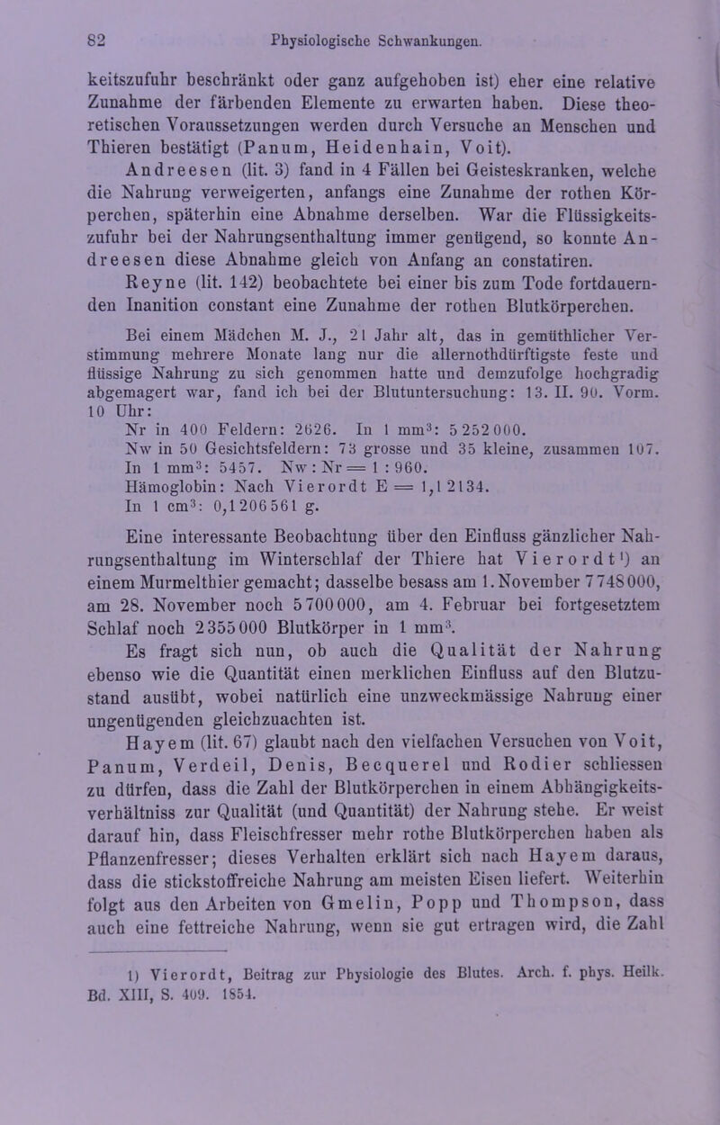 keitszufukr beschränkt oder ganz aufgehoben ist) eher eine relative Zunahme der färbenden Elemente zu erwarten haben. Diese theo- retischen Voraussetzungen werden durch Versuche an Menschen und Thieren bestätigt (Panum, Heidenhain, Voit). Andreesen (lit. 3) fand in 4 Fällen bei Geisteskranken, welche die Nahrung verweigerten, anfangs eine Zunahme der rothen Kör- perchen, späterhin eine Abnahme derselben. War die Flüssigkeits- zufuhr bei der Nahrungsenthaltung immer genügend, so konnte An- dreesen diese Abnahme gleich von Anfang an constatiren. Reyne (lit. 142) beobachtete bei einer bis zum Tode fortdauern- den Inanition constant eine Zunahme der rothen Blutkörperchen. Bei einem Mädchen M. J., 21 Jahr alt, das in gemüthlicher Ver- stimmung mehrere Monate lang nur die allernothdiirftigste feste und flüssige Nahrung zu sich genommen hatte und demzufolge hochgradig abgemagert war, fand ich bei der Blutuntersuchung: 13. II. 90. Vorm. 10 Uhr: Nr in 400 Feldern: 2626. In 1 mm3: 5 252 000. Nw in 50 Gesichtsfeldern: 73 grosse und 35 kleine, zusammen lü7. In 1mm3: 5457. Nw:Nr= 1:960. Hämoglobin: Nach Vierordt E == 1,12134. In 1 cm3: 0,1 206 561 g. Eine interessante Beobachtung über den Einfluss gänzlicher Nah- rungsenthaltung im Winterschlaf der Thiere hat Vierordt1 *) an einem Murmelthier gemacht; dasselbe besass am 1.November 7 748000, am 28. November noch 5 700000, am 4. Februar bei fortgesetztem Schlaf noch 2355 000 Blutkörper in 1 mm3. Es fragt sich nun, ob auch die Qualität der Nahrung ebenso wie die Quantität einen merklichen Einfluss auf den Blutzu- stand ausübt, wobei natürlich eine unzweckmässige Nahrung einer ungenügenden gleichzuachten ist. Hayem (lit. 67) glaubt nach den vielfachen Versuchen von Voit, Panum, V erd eil, Denis, Becquerel und Rodier schliessen zu dürfen, dass die Zahl der Blutkörperchen in einem Abbängigkeits- verhältniss zur Qualität (und Quantität) der Nahrung stehe. Er weist darauf hin, dass Fleischfresser mehr rothe Blutkörperchen haben als Pflanzenfresser; dieses Verhalten erklärt sich nach Hayem daraus, dass die stickstoffreicke Nahrung am meisten Eisen liefert. Weiterhin folgt aus den Arbeiten von Gmelin, Popp und Thompson, dass auch eine fettreiche Nahrung, wenn sie gut ertragen wird, die Zahl 1) Vierordt, Beitrag zur Physiologie des Blutes. Arch. f. phys. Heilk. Bd. XIII, S. 409. 1S54.