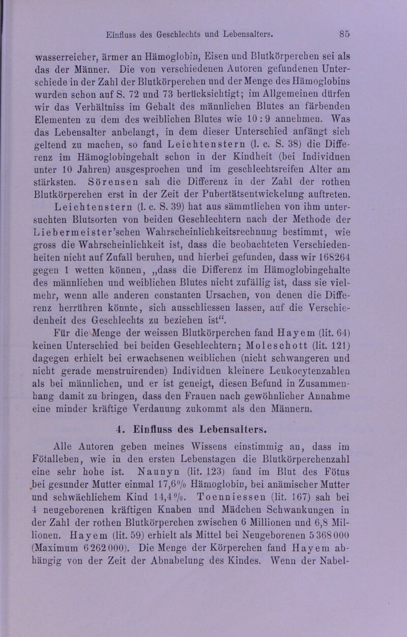 wasserreicher, ärmer an Hämoglobin, Eisen und Blutkörperchen sei als das der Männer. Die von verschiedenen Autoren gefundenen Unter- schiede in der Zahl der Blutkörperchen und der Menge des Hämoglobins wurden schon auf S. 72 und 73 berücksichtigt; im Allgemeinen dürfen wir das Verhältniss im Gehalt des männlichen Blutes an färbenden Elementen zu dem des weiblichen Blutes wie 10 :9 annehmen. Was das Lebensalter anbelangt, in dem dieser Unterschied anfängt sich geltend zu machen, so fand Leichtenstern (1. c. S. 38) die Diffe- renz im Hämoglobingehalt schon in der Kindheit (bei Individuen unter 10 Jahren) ausgesprochen und im geschlechtsreifen Alter am stärksten. Sörensen sah die Differenz in der Zahl der rothen Blutkörperchen erst in der Zeit der Pubertätsentwickelung auftreten. Leichtenstern (1. c. S. 39) hat aus sämmtlichen von ihm unter- suchten Blutsorten von beiden Geschlechtern nach der Methode der Liebermeister’schen Wahrscheinlichkeitsrechnung bestimmt, wie gross die Wahrscheinlichkeit ist, dass die beobachteten Verschieden- heiten nicht auf Zufall beruhen, und hierbei gefunden, dass wir 168264 gegen 1 wetten können, „dass die Differenz im Hämoglobingehalte des männlichen und weiblichen Blutes nicht zufällig ist, dass sie viel- mehr, wenn alle anderen constanten Ursachen, von denen die Diffe- renz herrühren könnte, sich ausschliessen lassen, auf die Verschie- denheit des Geschlechts zu beziehen ist“. Für die Menge der weissen Blutkörperchen fand Hayem (lit. 64) keinen Unterschied bei beiden Geschlechtern; Moleschott (lit. 121) dagegen erhielt bei erwachsenen weiblichen (nicht schwangeren und nicht gerade menstruirenden) Individuen kleinere Leukocytenzahlen als bei männlichen, und er ist geneigt, diesen Befund in Zusammen- hang damit zu bringen, dass den Frauen nach gewöhnlicher Annahme eine minder kräftige Verdauung zukommt als den Männern. 4. Einfluss des Lebensalters. Alle Autoren geben meines Wissens einstimmig an, dass im Fötalleben, wie in den ersten Lebenstagen die Blutkörperchenzahl eine sehr hohe ist. Naunyn (lit. 123) fand im Blut des Fötus bei gesunder Mutter einmal 17,6% Hämoglobin, bei anämischer Mutter und schwächlichem Kind 14,4%. Toenniessen (lit. 167) sah bei 4 neugeborenen kräftigen Knaben und Mädchen Schwankungen in der Zahl der rothen Blutkörperchen zwischen 6 Millionen und 6,8 Mil- lionen. Hayem (lit. 59) erhielt als Mittel bei Neugeborenen 5 368000 (Maximum 6262000). Die Menge der Körperchen fand Hayem ab- hängig von der Zeit der Abnabelung des Kindes. Wenn der Nabel-