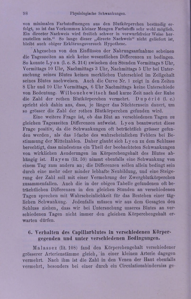 von minimalen Farbstoffmengen aus den Blutkörperchen beständig er- folgt, so ist das Vorkommen kleiner Mengen Farbstoffs sehr wohl möglich. Ein directer Nachweis wird freilich schwer in vorwurfsfreier Weise her- zustellen sein.“ So lange dieser „directe Nachweis“ nicht geliefert ist, bleibt auch obiger Erklärungsversuch Hypothese. Abgesehen von den Einflüssen der Nahrungsaufnahme scheinen die Tageszeiten an sich keine wesentlichen Differenzen zu bedingen. So konnte Lyon (1. c. S. 214) zwischen den Stunden Vormittags 8 Uhr, Vormittags 10 Uhr, Nachmittags 3 Uhr, Nachmittags 5 Uhr bei Unter- suchung seines Blutes keinen merklichen Unterschied im Zellgehalt seines Blutes nachweisen. Auch die Curve Nr. 1 zeigt in den Zeiten 8 Uhr und 10 Uhr Vormittags, 6 Uhr Nachmittags keine Unterschiede von Bedeutung. Wilbouchewitsch fand kurze Zeit nach der Ruhe die Zahl der rothen Blutkörperchen vermehrt. Duperie (1. c.) spricht sich dahin aus, dass, je länger das Nüchternsein dauert, um so grösser die Zahl der rothen Blutkörperchen gefunden wird. Eine weitere Frage ist, ob das Blut an verschiedenen Tagen zu gleichen Tageszeiten Differenzen aufweist. Lyon beantwortet diese Frage positiv, da die Schwankungen oft beträchtlich grösser gefun- den werden, als das 5fache des wahrscheinlichen Fehlers bei Be- stimmung der Mittelzahlen. Daher glaubt sich Lyon zu dem Schlüsse berechtigt, dass mindestens ein Theil der beobachteten Schwankungen von wirklichen Aenderungen im Körperchengehalt des Blutes ab- hängig ist. Hayem (lit. 59) nimmt ebenfalls eine Schwankung von einem Tag zum andern an; die Differenzen sollen allein bedingt sein durch eine mehr oder minder lebhafte Neubildung, und eine Steige- rung der Zahl soll mit einer Vermehrung der Zwergblutkörperchen zusammenfallen. Auch die in der obigen Tabelle gefundenen oft be- trächtlichen Differenzen in den gleichen Stunden an verschiedenen Tagen sprechen mit Wahrscheinlichkeit für das Bestehen einer täg- lichen Schwankung. Jedenfalls müssen wir aus dem Gesagten den Schluss ziehen, dass wir bei Untersuchung unseres Blutes an ver- schiedenen Tagen nicht immer den gleichen Körperchengehalt er- warten dürfen. 0. Verhalten des Capillarblutes in verschiedenen Körper- gegenden und unter verschiedenen Bedingungen. Malassez (lit. 108) fand den Körperchengehalt verschiedener grösserer Arterienstämme gleich, in einer kleinen Arterie dagegen vermehrt. Nach ihm ist die Zahl in den Venen der Haut ebenfalls vermehrt, besonders bei einer durch ein Circulationshinderniss ge-