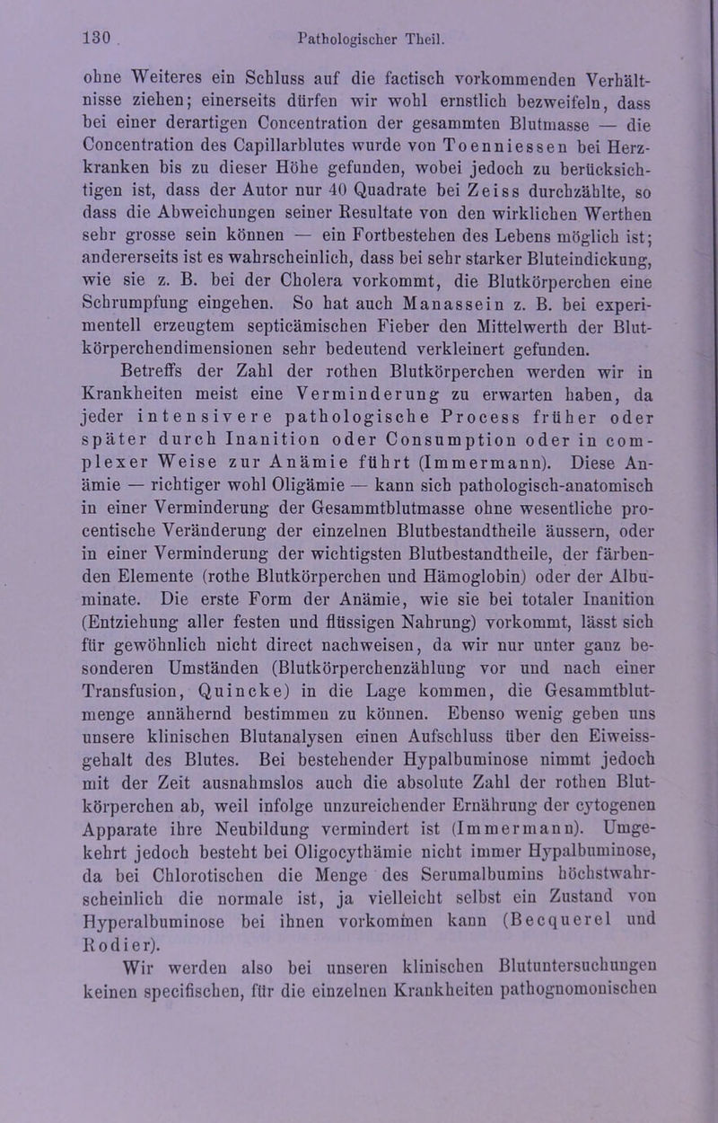 ohne Weiteres ein Schluss auf die factisch vorkommenden Verhält- nisse ziehen; einerseits dürfen wir wohl ernstlich bezweifeln, dass bei einer derartigen Concentration der gesammten Blutmasse — die Concentration des Capillarblutes wurde von Toenniessen bei Herz- kranken bis zu dieser Höhe gefunden, wobei jedoch zu berücksich- tigen ist, dass der Autor nur 40 Quadrate bei Zeiss durchzählte, so dass die Abweichungen seiner Resultate von den wirklichen Werthen sehr grosse sein können — ein Fortbestehen des Lebens möglich ist; andererseits ist es wahrscheinlich, dass bei sehr starker Bluteindickung, wie sie z. B. bei der Cholera vorkommt, die Blutkörperchen eine Schrumpfung eingehen. So hat auch Man assein z. B. bei experi- mentell erzeugtem septicämischen Fieber den Mittelwerth der Blut- körperchendimensionen sehr bedeutend verkleinert gefunden. Betreffs der Zahl der rothen Blutkörperchen werden wir in Krankheiten meist eine Verminderung zu erwarten haben, da jeder intensivere pathologische Process früher oder später durch Inanition oder Consumption oder in com- plexer Weise zur Anämie führt (Immermann). Diese An- ämie — richtiger wohl Oligämie — kann sich pathologisch-anatomisch in einer Verminderung der Gesammtblutmasse ohne wesentliche pro- centische Veränderung der einzelnen Blutbestandtheile äussern, oder in einer Verminderung der wichtigsten Blutbestandtheile, der färben- den Elemente (rothe Blutkörperchen und Hämoglobin) oder der Albu- minate. Die erste Form der Anämie, wie sie bei totaler Inanition (Entziehung aller festen und flüssigen Nahrung) vorkommt, lässt sich für gewöhnlich nicht direct nachweisen, da wir nur unter ganz be- sonderen Umständen (Blutkörperchenzählung vor und nach einer Transfusion, Quincke) in die Lage kommen, die Gesammtblut- menge annähernd bestimmen zu können. Ebenso wenig geben uns unsere klinischen Blutanalysen einen Aufschluss über den Eiweiss- gehalt des Blutes. Bei bestehender Hypalbuminose nimmt jedoch mit der Zeit ausnahmslos auch die absolute Zahl der rothen Blut- körperchen ab, weil infolge unzureichender Ernährung der cytogenen Apparate ihre Neubildung vermindert ist (Immermann). Umge- kehrt jedoch besteht bei Oligocythämie nicht immer Hypalbuminose, da bei Chlorotischen die Menge des Serumalbumins höchstwahr- scheinlich die normale ist, ja vielleicht selbst ein Zustand von Hyperalbuminose bei ihnen Vorkommen kann (Becquerel und Kodier). Wir werden also bei unseren klinischen Blutuntersuchuugeu keinen specifischen, für die einzelnen Krankheiten pathognomonischen