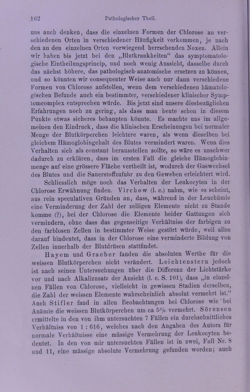 uns auch denken, dass die einzelnen Formen der Chlorose an ver- schiedenen Orten in verschiedener Häufigkeit Vorkommen, je nach den an den einzelnen Orten vorwiegend herrschenden Noxen. Allein wir haben bis jetzt bei den „Blutkrankheiten“ das symptomatolo- gische Eintheilungsprincip, und noch wenig Aussicht, dasselbe durch das nächst höhere, das pathologisch anatomische ersetzen zu können, und so könnten wir consequenter Weise auch nur dann verschiedene Formen von Chlorose aufstellen, wenn dem verschiedenen hämatolo- giscben Befunde auch ein bestimmter, verschiedener klinischer Symp- tomcomplex entsprechen würde. Bis jetzt sind unsere diesbezüglichen Erfahrungen noch zu gering, als dass man heute schon in diesem Punkte etwas sicheres behaupten könnte. Es machte uns im allge- meinen den Eindruck, dass die klinischen Erscheinungen bei normaler Menge der Blutkörperchen leichtere waren, als wenn dieselben bei gleichem Hämoglobingehalt des Blutes vermindert waren. Wenn dies Verhalten sich als constant heraussteilen sollte, so wäre es unschwer dadurch zu erklären, dass im ersten Fall die gleiche Hämoglobin- menge auf eine grössere Fläche vertheilt ist, wodurch der Gaswechsel des Blutes und die Sauerstoffzufuhr zu den Geweben erleichtert wird. Schliesslich möge noch das Verhalten der Leukocyten in der Chlorose Erwähnung finden. Virchow (1. c.) nahm, wie es scheint, aus rein speculativen Gründen an, dass, während in der Leuchämie eine Verminderung der Zahl der zelligen Elemente nicht zu Stande komme (?), bei der Chlorose die Elemente beider Gattungen sich vermindern, ohne dass das gegenseitige Verhältniss der farbigen zu den farblosen Zellen in bestimmter Weise gestört würde, weil alles darauf hindeutet, dass in der Chlorose eine verminderte Bildung von Zellen innerhalb der Blutdrüsen stattfindet. Hayem und Graeber fanden die absoluten Werthe für die weissen Blutkörperchen nicht verändert. Leichtenstern jedoch ist nach seinen Untersuchungen über die Differenz der Lichtstärke vor und nach Alkalizusatz der Ansicht (1. c. S. 101), dass „in einzel- nen Fällen von Chlorose, vielleicht in gewissen Stadien derselben, die Zahl der weissen Elemente wahrscheinlich absolut vermehrt ist.“ Auch Stifler fand in allen Beobachtungen bei Chlorose wie bei Anämie die weissen Blutkörperchen um ca 5°/o vermehrt. Sörensen ermittelte in den von ihm untersuchten 7 Fällen ein durchschnittliches Verhältniss von 1 : 616, welches nach den Angaben des Autois fiii normale Verhältnisse eine mässige Vermehrung der Leukocyten be- deutet. In den von mir untersuchten Fällen ist in zwei, lall Nr. S und 11, eine mässige absolute Vermehrung gefunden worden; auch