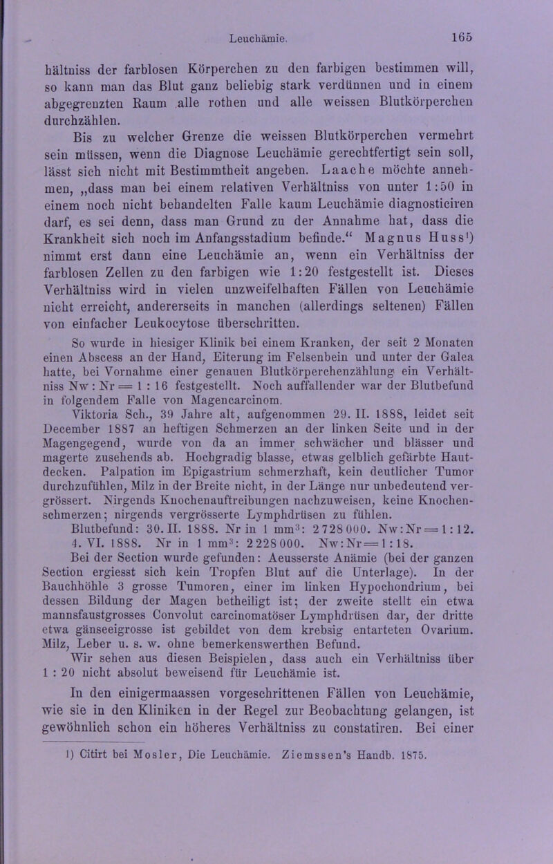 hältniss der farblosen Körperchen zu den farbigen bestimmen will, so kann man das Blut ganz beliebig stark verdünnen und in einem abgegreuzten Kaum alle rotken und alle weissen Blutkörperchen durchzählen. Bis zu welcher Grenze die weissen Blutkörperchen vermehrt sein müssen, wenn die Diagnose Leuchämie gerechtfertigt sein soll, lässt sich nicht mit Bestimmtheit angeben. Laache möchte anneh- men, „dass man bei einem relativen Verkältniss von unter 1:50 in einem noch nicht behandelten Falle kaum Leuchämie diagnosticiren darf, es sei denn, dass man Grund zu der Annahme hat, dass die Krankheit sich noch im Anfangsstadium befinde/4 Magnus Huss1) nimmt erst dann eine Leuchämie an, wenn ein Verhältniss der farblosen Zellen zu den farbigen wie 1:20 festgestellt ist. Dieses Verhältniss wird in vielen unzweifelhaften Fällen von Leuchämie nicht erreicht, andererseits in manchen (allerdings seltenen) Fällen von einfacher Leukocytose überschritten. So wurde in hiesiger Klinik bei einem Kranken, der seit 2 Monaten einen Abscess an der Hand, Eiterung im Felsenbein und unter der Galea hatte, bei Vornahme einer genauen Blutkörperchenzählung ein Verhält- niss Nw: Nr = 1 : 16 festgestellt. Noch auffallender war der Blutbefund in folgendem Falle von Magencarcinom. Viktoria Sch., 39 Jahre alt, aufgenommen 29. II. 1888, leidet seit December 1887 an heftigen Schmerzen an der linken Seite und in der Magengegend, wurde von da an immer schwächer und blässer und magerte zusehends ab. Hochgradig blasse, etwas gelblich gefärbte Haut- decken. Palpation im Epigastrium schmerzhaft, kein deutlicher Tumor durchzufühlen, Milz in der Breite nicht, in der Länge nur unbedeutend ver- grössert. Nirgends Knochenauftreibungen nachzuweisen, keine Knochen- schmerzen; nirgends vergrösserte Lymphdrüsen zu fühlen. Blutbefund: 30.11. 1888. Nr in 1 mm3: 2 728 000. Nw:Nr=l:12. 4. VI. 1888. Nr in 1 mm3: 2 228 000. Nw:Nr=l:18. Bei der Section wurde gefunden: Aeusserste Anämie (bei der ganzen Section ergiesst sich kein Tropfen Blut auf die Unterlage). In der Bauchhöhle 3 grosse Tumoren, einer im linken Hypochondrium, bei dessen Bildung der Magen betheiligt ist; der zweite stellt ein etwa mannsfaustgrosses Convolut carcinomatöser Lymphdrüsen dar, der dritte etwa gänseeigrosse ist gebildet von dem krebsig entarteten Ovarium. Milz, Leber u. s. w. ohne bemerkenswerthen Befund. Wir sehen aus diesen Beispielen, dass auch ein Verhältniss über 1 : 20 nicht absolut beweisend für Leuchämie ist. In den einigermaassen vorgeschrittenen Fällen von Leuchämie, wie sie in den Kliniken in der Regel zur Beobachtung gelangen, ist gewöhnlich schon ein höheres Verhältniss zu constatiren. Bei einer 1) Citirt bei Mosler, Die Leuchämie. Ziemssen’s Handb. 1875.
