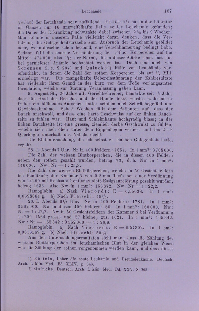 Verlauf der Leuchämie sehr auffallend. Ebstein1) hat in der Literatur im Ganzen nur 1G unzweifelhafte Fälle acuter Leuchämie gefunden; die Dauer der Erkrankung schwankte dabei zwischen 2J/2 bis 9 Wochen. Man könnte in unserem Falle vielleicht daran denken, dass die Ver- letzung die Gelegenheitsursache zum Ausbruch der Leuchämie gebildet oder, wenn dieselbe schon bestand, eine Verschlimmerung bedingt habe. Sodann fällt die enorme Verminderung der rothen Körperchen auf (im Mittel: 474 000, also 1/io der Norm), die in dieser Stärke sonst fast nur bei perniciöser Anämie beobachtet worden ist. Doch sind auch von Sörensen (1. c. S. 207) und Quincke'2) Fälle von Leuchämie ver- öffentlicht, in denen die Zahl der rothen Körperchen bis auf V2 MilI. erniedrigt war. Die mangelhafte Uebereinstimmung der Zählresultate hat vielleicht ihren Grund in der kurz vor dem Tode verlangsamten Circulation, welche zur Stauung Veranlassung geben kann. 5. August St., 26 Jahre alt, Gerichtschreiber, bemerkte seit % Jahr, dass die Haut des Gesichts und der Hände blass wurde, während er früher ein blühendes Aussehen hatte; seitdem auch Schwächegefühl und Gewichtsabnahme. Seit 3 Wochen fällt dem Patienten auf, dass der Bauch anschwoll, und dass eine harte Geschwulst auf der linken Bauch- seite zu fühlen war. Haut und Schleimhäute hochgradig blass; in der linken Bauchseite ist eine grosse, ziemlich derbe Geschwulst zu fühlen, welche sich nach oben unter dem Rippenbogen verliert und bis 2—3 Querfinger unterhalb des Nabels reicht. Die Blutuntersuchung, die ich selbst zu machen Gelegenheit hatte, ergab: 28. I. Abends 7 Uhr. Nr in 4 00 Feldern: 1854. In 1 mm3: 3708 000. Die Zahl der weissen Blutkörperchen, die in diesen 400 Feldern neben den rothen gezählt wurden, betrug 73, d. h. Nw in 1 mm3: 146 000. Nw : Nr = 1 : 25,3. Die Zahl der weissen Blutkörperchen, welche in 50 Gesichtsfeldern bei Benützung der Kammer ß von 0,2 mm Tiefe bei einer Verdünnung von 1:200 mit Kochsalz-Gentianaviolett-Essigsäurelösung gezählt wurden, betrug 1636. Also Nw in 1 mm3: 166 872. Nw:Nr=l : 22,2. Hämoglobin, a) Nach Vierordt: E = 0,55638. In 1 cm3: 0,0598664 g. b) Nach Fl ei sch 1: 49 °/o. 20. I. Abends 6V2 Uhr. Nr in 400 Feldern: 1781. In 1 mm3: 3 562 000. Nw in diesen 400 Feldern: 80. In 1 mm3: 160 000. Nw : Nr = 1 : 22,2. Nw in 50 Gesichtsfeldern der Kammer ß bei Verdünnung 1:200 1564 grosse und 57 kleine, zus. 1621. In 1 mm3: 165 342. Nw : Nr =165342:3 562 000 = 1: 20,9. Hämoglobin, a) Nach Vierordt: E = 0,57302. In 1 cm3: 0,0616569 g. b) Nach Fleischl: 50%. Aus den Untersuchungsresultaten sieht man, dass die Zählung der weissen Blutkörperchen im leuchämischen Blut in der gleichen Weise wie die Zählung der rothen vorgenommen werden kann, und dass dieses 1) Ebstein, Ueber die acute Leukämie und Pseudoleukämie. Deutsch. Arck. f. klin. Med. Bd. XLIV. p. 343. 2) Quincke. Deutsch. Arch. f. klin. Med. Bd. XXV. S. 205.