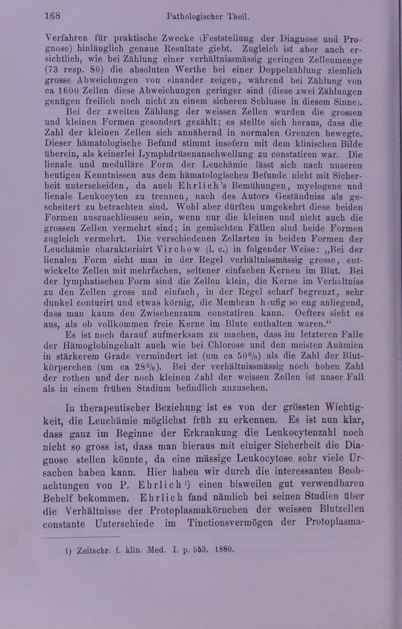 Verfahren für praktische Zwecke (Feststellung der Diagnose und Pro- gnose) hinlänglich genaue Resultate giebt. Zugleich ist aber auch er- sichtlich, wie bei Zählung einer verhältnissmässig geringen Zellenmenge (73 resp. 80) die absoluten Werthe bei einer Doppelzählung ziemlich grosse Abweichungen von einander zeigen, während bei Zählung von ca 1600 Zellen diese Abweichungen geringer sind (diese zwei Zählungen genügen freilich noch nicht zu einem sicheren Schlüsse in diesem Sinnep Bei der zweiten Zählung der weissen Zellen wurden die grossen und kleinen Formen gesondert gezählt; es stellte sich heraus, dass die Zahl der kleinen Zellen sich annähernd in normalen Grenzen bewegte. Dieser hämatologische Befund stimmt insofern mit dem klinischen Bilde überein, als keinerlei Lymphdrüsenanschwellung zu constatiren war. Die lienale und medulläre Form der Leuchämie lässt sich nach unseren heutigen Kenntnissen aus dem hämatologischen Befunde nicht mit Sicher- heit unterscheiden, da auch Ehrlich’s Bemühungen, myelogene und lienale Leukocyten zu trennen, nach des Autors Geständniss als ge- scheitert zu betrachten sind. Wohl aber dürften umgekehrt diese beiden Formen auszuschliessen sein, wenn nur die kleinen und nicht auch die grossen Zellen vermehrt sind; in gemischten Fällen sind beide Formen zugleich vermehrt. Die verschiedenen Zellarten in beiden Formen der Leuchämie charakterisirt Virchow (1. c.) in folgender Weise: „Bei der lienalen Form sieht man in der Regel verhältnissmässig grosse, ent- wickelte Zellen mit mehrfachen, seltener einfachen Kernen im Blut. Bei der lymphatischen Form sind die Zellen klein, die Kerne im Verhaltniss zu den Zellen gross und einfach, in der Regel scharf begrenzt, sehr dunkel conturirt und etwas körnig, die Membran h äufig so eng anliegend, dass man kaum den Zwischenraum constatiren kann. Oefters sieht es aus, als ob vollkommen freie Kerne im Blute enthalten wären.“ Es ist noch darauf aufmerksam zu machen, dass im letzteren Falle der Hämoglobingehalt auch wie bei Chlorose und den meisten Anämien in stärkerem Grade vermindert ist (um ca 50%) als die Zahl der Blut- körperchen (um ca 28%). Bei der verhältnissmässig noch hohen Zahl der rothen und der noch kleinen Zahl der weissen Zellen ist unser Fall als in einem frühen Stadium befindlich anzusehen. In therapeutischer Beziehung'ist es von der grössten Wichtig- keit, die Leuchämie möglichst früh zu erkennen. Es ist nun klar, dass ganz im Beginne der Erkrankung die Leukocytenzahl noch nicht so gross ist, dass man hieraus mit einiger Sicherheit die Dia- gnose stellen könnte, da eine massige Leukocytose sehr viele Ur- sachen haben kann. Hier haben wir durch die interessanten Beob- achtungen von P. Ehrlich1) einen bisweilen gut verwendbaren Behelf bekommen. Ehrlich fand nämlich bei seinen Studien Uber die Verhältnisse der Protoplasmakörnchen der weissen Blutzellen constante Unterschiede im Tinctionsvermögen der Protoplasma- 1) Zeitschr. f. klin. Med. I. p. 553. 1880.