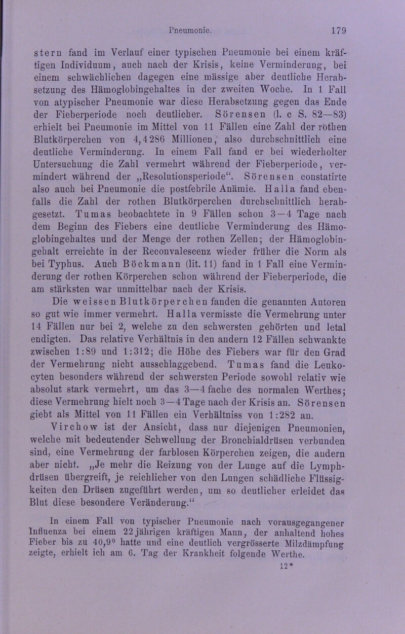 stern fand im Verlauf einer typischen Pneumonie bei einem kräf- tigen Individuum, auch nach der Krisis, keine Verminderung, bei einem schwächlichen dagegen eine mässige aber deutliche Herab- setzung des Hämoglobingehaltes in der zweiten Woche. In 1 Fall von atypischer Pneumonie war diese Herabsetzung gegen das Ende der Fieberperiode noch deutlicher. Sörensen (1. c S. 82—83) erhielt bei Pneumonie im Mittel von 11 Fällen eine Zahl der rothen Blutkörperchen von 4,4 286 Millionen, also durchschnittlich eine deutliche Verminderung. In einem Fall fand er bei wiederholter Untersuchung die Zahl vermehrt während der Fieberperiode, ver- mindert während der „Resolutionsperiode“. Sörensen constatirte also auch bei Pneumonie die postfebrile Anämie. Halla fand eben- falls die Zahl der rothen Blutkörperchen durchschnittlich herab- gesetzt. Tumas beobachtete in 9 Fällen schon 3 — 4 Tage nach dem Beginn des Fiebers eine deutliche Verminderung des Hämo- globingehaltes und der Menge der rothen Zellen; der Hämoglobin- gehalt erreichte in der Reconvalescenz wieder früher die Norm als bei Typhus. Auch Böckmann (lit. 11) fand in 1 Fall eine Vermin- derung der rothen Körperchen schon während der Fieberperiode, die am stärksten war unmittelbar nach der Krisis. Die weissen Blutkörperchen fanden die genannten Autoren so gut wie immer vermehrt. Halla vermisste die Vermehrung unter 14 Fällen nur bei 2, welche zu den schwersten gehörten und letal endigten. Das relative Verhältnis in den andern 12 Fällen schwankte zwischen 1:89 und 1:312; die Höhe des Fiebers war für den Grad der Vermehrung nicht ausschlaggebend. Tumas fand die Leuko- cyten besonders während der schwersten Periode sowohl relativ wie absolut stark vermehrt, um das 3—4 fache des normalen Werthes; diese Vermehrung hielt noch 3—4Tage nach der Krisis an. Sörensen giebt als Mittel von 11 Fällen ein Verhältniss von 1:282 au. Virchow ist der Ansicht, dass nur diejenigen Pneumonien, welche mit bedeutender Schwellung der Bronchialdrüsen verbunden sind, eine Vermehrung der farblosen Körperchen zeigen, die andern aber nicht. „Je mehr die Reizung von der Lunge auf die Lymph- drüsen übergreift, je reichlicher von den Lungen schädliche Flüssig- keiten den Drüsen zugeführt werden, um so deutlicher erleidet das Blut diese besondere Veränderung.“ In einem Fall von typischer Pneumonie nach vorausgegangener Influenza bei einem 22jährigen kräftigen Mann, der anhaltend hohes Fieber bis zu 40,9° hatte und eine deutlich vergrösserte Milzdämpfung zeigte, erhielt ich am 6. Tag der Krankheit folgende Werthe. 12 *