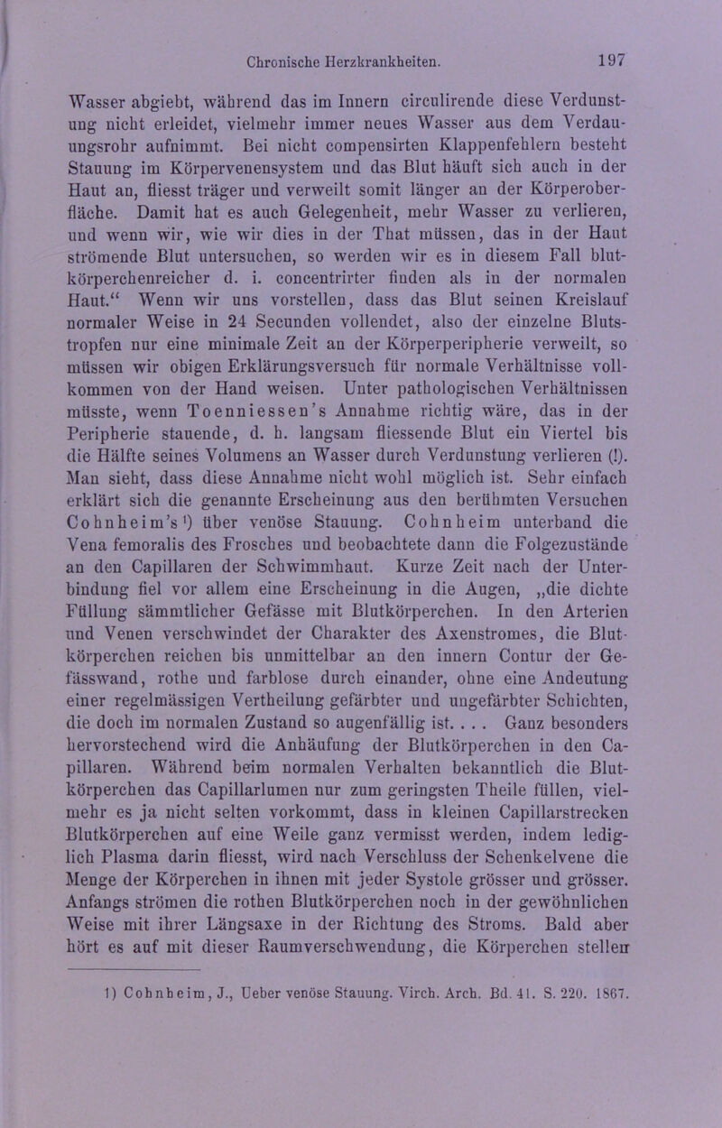 Wasser abgiebt, während das im Innern circulirende diese Verdunst- ung nicht erleidet, vielmehr immer neues Wasser aus dem Verdau- ungsrohr aufnimmt. Bei nicht compensirten Klappenfehlern besteht Stauung im Körpervenensystem und das Blut häuft sich auch in der Haut an, fliesst träger und verweilt somit länger an der Körperober- fläche. Damit hat es auch Gelegenheit, mehr Wasser zu verlieren, und wenn wir, wie wir dies in der That müssen, das in der Haut strömende Blut untersuchen, so werden wir es in diesem Fall blut- körperchenreicher d. i. concentrirter finden als in der normalen Haut.“ Wenn wir uns vorstellen, dass das Blut seinen Kreislauf normaler Weise in 24 Secunden vollendet, also der einzelne Bluts- tropfen nur eine minimale Zeit an der Körperperipherie verweilt, so müssen wir obigen Erklärungsversuch für normale Verhältnisse voll- kommen von der Hand weisen. Unter pathologischen Verhältnissen müsste, wenn Toenniessen’s Annahme richtig wäre, das in der Peripherie stauende, d. h. langsam fliessende Blut ein Viertel bis die Hälfte seines Volumens an Wasser durch Verdunstung verlieren (!). Man sieht, dass diese Annahme nicht wohl möglich ist. Sehr einfach erklärt sich die genannte Erscheinung aus den berühmten Versuchen Cohnheim’s1) über venöse Stauung. Cohn heim unterband die Vena femoralis des Frosches und beobachtete dann die Folgezustände an den Capillaren der Schwimmhaut. Kurze Zeit nach der Unter- bindung fiel vor allem eine Erscheinung in die Augen, „die dichte Füllung sämmtlicher Gefässe mit Blutkörperchen. In den Arterien und Venen verschwindet der Charakter des Axenstromes, die Blut- körperchen reichen bis unmittelbar an den innern Contur der Ge- fässwand, rothe und farblose durch einander, ohne eine Andeutung einer regelmässigen Vertheilung gefärbter und ungefärbter Schichten, die doch im normalen Zustand so augenfällig ist. . . . Ganz besonders hervorstechend wird die Anhäufung der Blutkörperchen in den Ca- pillaren. Während beim normalen Verhalten bekanntlich die Blut- körperchen das Capillarlumen nur zum geringsten Theile füllen, viel- mehr es ja nicht selten vorkommt, dass in kleinen Capillarstrecken Blutkörperchen auf eine Weile ganz vermisst werden, indem ledig- lich Plasma darin fliesst, wird nach Verschluss der Schenkelvene die Menge der Körperchen in ihnen mit jeder Systole grösser und grösser. Anfangs strömen die rothen Blutkörperchen noch in der gewöhnlichen Weise mit ihrer Längsaxe in der Richtung des Stroms. Bald aber hört es auf mit dieser Raumverschwendung, die Körperchen stellen 1) Coh nb e im , J., Ueber venöse Stauung. Virch. Arch. Bd. 41. S. 220. 1867.