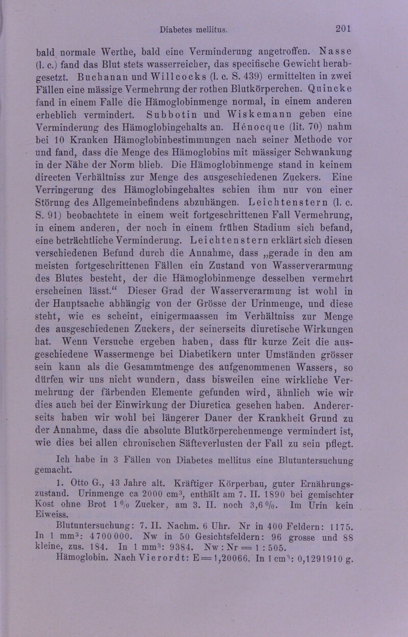 bald normale Werthe, bald eine Verminderung angetroffen. Nasse (1. c.) fand das Blut stets wasserreicher, das specifische Gewicht herab- gesetzt. Buch an an und Willcocks (1. c. S. 439) ermittelten in zwei Fällen eine massige Vermehrung der rothen Blutkörperchen. Quincke fand in einem Falle die Hämoglobinmenge normal, in einem anderen erheblich vermindert. Subbotin und Wiskemann geben eine Verminderung des Hämoglobingehalts an. Henocque (lit. 70) nahm bei 10 Kranken Hämoglobinbestimmungen nach seiner Methode vor und fand, dass die Menge des Hämoglobins mit mässiger Schwankung in der Nähe der Norm blieb. Die Hämoglobinmenge stand in keinem directen Verhältniss zur Menge des ausgeschiedenen Zuckers. Eine Verringerung des Hämoglobingehaltes schien ihm nur von einer Störung des Allgemeinbefindens abzuhängen. Leichtenstern (1. c. S. 91) beobachtete in einem weit fortgeschrittenen Fall Vermehrung, in einem anderen, der noch in einem frühen Stadium sich befand, eine beträchtliche Verminderung. Leichtenstern erklärt sich diesen verschiedenen Befund durch die Annahme, dass „gerade in den am meisten fortgeschrittenen Fällen ein Zustand von Wasserverarmung des Blutes besteht, der die Hämoglobinmenge desselben vermehrt erscheinen lässt.“ Dieser Grad der Wasserverarmung ist wohl in der Hauptsache abhängig von der Grösse der Urinmenge, und diese steht, wie es scheint, einigermaassen im Verhältniss zur Menge des ausgeschiedenen Zuckers, der seinerseits diuretische Wirkungen hat. Wenn Versuche ergeben haben, dass für kurze Zeit die aus- geschiedene Wassermenge bei Diabetikern unter Umständen grösser sein kann als die Gesammtmenge des aufgenommenen Wassers, so dürfen wir uns nicht wundern, dass bisweilen eine wirkliche Ver- mehrung der färbenden Elemente gefunden wird, ähnlich wie wir dies auch bei der Einwirkung der Diuretica gesehen haben. Anderer- seits haben wir wohl bei längerer Dauer der Krankheit Grund zu der Annahme, dass die absolute Blutkörperchenmenge vermindert ist, wie dies bei allen chronischen Säfteverlusten der Fall zu sein pflegt. Ich habe in 3 Fällen von Diabetes mellitus eine Blutuntersuchung gemacht. 1. Otto G., 43 Jahre alt. Kräftiger Körperbau, guter Ernährungs- zustand. Urinmenge ca 2000 cm3, enthält am 7. II. 1890 bei gemischter Kost ohne Brot 1% Zucker, am 3. II. noch 3,6%. Im Urin kein Eiweiss. Blutuntersuchung: 7. II. Nachm. 6 Uhr. Nr in 400 Feldern: 1175. In 1 mm3: 4 700 000. Nw in 50 Gesichtsfeldern: 96 grosse und 88 kleine, zus. 184. In 1 mm3: 9384. Nw : Nr = 1 : 505. Hämoglobin. Nach Vieror dt: E= 1,20066. In 1 cm3: 0,1291910 g.