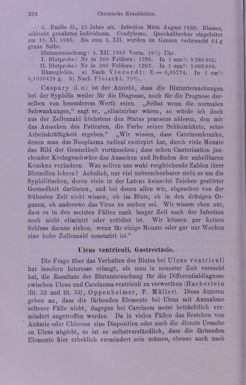 3. Emilie G., 25 Jahre alt. Infection Mitte August 1889. Blasses, schlecht genährtes Individuum. Condylome. Quecksilberkur eingeleitet am 10. XI. 1889. Bis zum 3. XII. wurden im Ganzen verbraucht 64 g graue Salbe. Blutuntersuchung: 8. XII. 1889 Vorm. IOV2 Uhr. I. Blutprobe: Nr in 200 Feldern: 1320. In 1 mm3: 5 280 000. II. Blutprobe: Nr in 200 Feldern: 1267. In 1 mm3: 5068000. Hämoglobin. a) Nach Vierordt: E = 0,95774. In 1 cm3: 0,1030428 g. b) Nach Fleischl: 70°/o. Caspary (1. c.) ist der Ansicht, dass die Blutuntersuckungen bei der Syphilis weder für die Diagnose, noch für die Prognose der- selben von besonderem Werth seien. „Selbst wenn die normalen Schwankungen,“ sagt er, „eliminirbar wären, so würde ich doch aus der Zeilenzahl höchstens den Status praesens ablesen, den mir das Aussehen des Patienten, die Farbe seiner Schleimhäute, seine Arbeitskräftigkeit ergeben.“ „Wir wissen, dass Carcinomkranke, denen man das Neoplasma radical exstirpirt hat, durch viele Monate das Bild der Gesundheit Vortäuschen; dass schon Cauterisation jau- chender Krebsgeschwüre das Aussehen und Befinden der unheilbaren Kranken verändern. Was sollten uns wohl vergleichende Zahlen ihrer Blutzellen lehren? Aehnlich, nur viel unberechenbarer steht es um die Syphilitischen, deren viele in der Latenz keinerlei Zeichen gestörter Gesundheit darbieten, und bei denen allen wir, abgesehen von der frühesten Zeit nicht wissen, ob im Blute, ob in den drüsigen Or- ganen, ob anderswo das Virus zu suchen sei. Wir wissen eben nur, dass es in den meisten Fällen nach langer Zeit nach der Infection noch nicht eliminirt oder ertödtet ist. Wir können gar keinen Schluss daraus ziehen, wenn für einige Monate oder gar nur Wochen eine hohe Zeilenzahl constatirt ist.“ Ulcus ventriculi, Gastrectasie. Die Frage über das Verhalten des Blutes bei Ulcus ventriculi hat insofern Interesse erlangt, als man in neuester Zeit versucht hat, die Resultate der Blutuntersuchung für die Differentialdiagnose zwischen Ulcus und Carcinoma ventriculi zu verwerthen (Haeb erlein (lit. 52 und lit. 53), Oppenheimer, F. Müller). Diese Autoren geben an, dass die färbenden Elemente bei Ulcus mit Ausnahme seltener Fälle nicht, dagegen bei Carcinom meist beträchtlich ver- mindert angetroffen werden. Da in vielen Fällen das Bestehen von Anämie oder Chlorose eine Disposition oder auch die directe Ursache zu Ulcus abgiebt, so ist es selbstverständlich, dass die färbenden Elemente hier erheblich vermindert sein müssen, ebenso auch nach