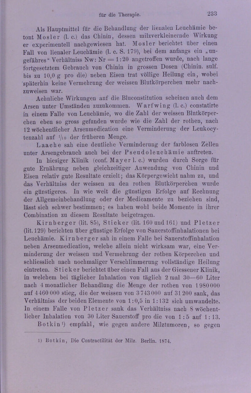 Als Hauptmittel für die Behandlung der lienalen Leuchämie be- tont Mosler (1. c.). das Chinin, dessen milzverkleinernde Wirkung er experimentell nachgewiesen hat. Mosler berichtet über einen Fall von lienaler Leuchämie (1. c. S. 179), bei dem anfangs ein „un- gefähres“ Verhältniss Nw: Nr = 1:20 angetroflfen wurde, nach lange fortgesetztem Gebrauch von Chinin in grossen Dosen (Chinin, sulf. bis zu 10,0 g pro die) neben Eisen trat völlige Heilung ein, wobei späterhin keine Vermehrung der weissen Blutkörperchen mehr nach- zuweisen war. Aehnliche Wirkungen auf die Bluconstitution scheinen auch dem Arsen unter Umständen zuzukommen. Warfwing (1. c.) constatirte in einem Falle von Leuchämie, wo die Zahl der weissen Blutkörper- chen eben so gross gefunden wurde wie die Zahl der rothen, nach 12 wöchentlicher Arsenmedication eine Verminderung der Leukocy- tenzahl auf '/io der früheren Menge. Laache sah eine deutliche Verminderung der farblosen Zellen unter Arsengebrauch auch bei der Pseudoleuchämie auftreten. In hiesiger Klinik (conf. May er 1. c.) wurden durch Sorge für gute Ernährung neben gleichzeitiger Anwendung von Chinin und Eisen relativ gute Resultate erzielt; das Körpergewicht nahm zu, und das Verhältniss der weissen zu den rothen Blutkörperchen wurde ein günstigeres. In wie weit die günstigen Erfolge auf Rechnung der Allgemeinbehandlung oder der Medicamente zu beziehen sind, lässt sich schwer bestimmen; es haben wohl beide Momente in ihrer Combination zu diesem Resultate beigetragen. Kirnberger (lit. 85), Sticker (lit. 160 und 161) und Pletzer (lit. 129) berichten über günstige Erfolge von Sauerstoffinhalationen bei Leuchämie. Kirnberger sah in einem Falle bei Sauerstoffinhalation neben Arsenmedication, welche allein nicht wirksam war, eine Ver- minderung der weissen und Vermehrung der rothen Körperchen und schliesslich nach nochmaliger Verschlimmerung vollständige Heilung eintreten. Sticker berichtetubereinen Fall aus der Giessener Klinik, in welchem bei täglicher Inhalation von täglich 2 mal 30—60 Liter nach 4 monatlicher Behandlung die Menge der rothen von 1980 000 auf 4460 000 stieg, die der weissen von 3 743000 auf 31200 sank, das Verhältniss der beiden Elemente von 1:0,5 in 1:132 sich umwandelte. In einem Falle von Pletzer sank das Verhältniss nach 8 wöchent- licher Inhalation von 30 Liter Sauerstoff pro die von 1 :5 auf 1: 13. Botkin1) empfahl, wie gegen andere Milztumoren, so gegen 1) Botkin, Die Contractilität der Milz. Berlin. 1874.