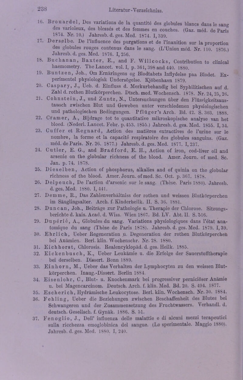 16. Brouardel, Des variations de la quantite des globules blancs dans le sang des varioleux, des blesses et des femmes en couches. (Gaz. med. de Paris 1874. Nr. 10.) Jahresb. d. ges. Med. 1874. I, 339. 17. Derselbe. De l’influence des purgationset de Pinanition sur la proportion des globules rouges contenus dans le sang. (L’ünion med. Nr. 110. 1876.) Jahresb. d. ges. Med. 1876. I, 256. 18. Buchanan, Baxter. E., and F. Willcocks, Contribution to clinical baemometry. TheLancet. vol. I, p. 361, 398 and 440. 1880. 19. Buntzen, Job., Om Ernäringens og Blodtabets Inflydelse paa Blodet. Ex- perimentei physiologisk Undersögelse. Kjöbenhavn 1879. 20. Caspary, J., Ueb. d. Einfluss d. Merkurbehandlg bei Syphilitischen auf d. Zahl d. rothen Blutkörperchen. Dtsch. med. Wochensch. 1878. Nr. 24, 25, 26. 21. Cohnstein, J., und Zuntz, N., Untersuchungen über den Flüssigkeitsaus- tausch zwischen Blut und Geweben unter verschiedenen physiologischen und pathologischen Bedingungen. Pflüger’s Arch. Bd. 42. S. 303. 1888. 22. Cr am er, A., Bijdrage tot te quantitative mikroskopische analyse van het bloed. (Nederl. Lancet. Febr. p. 453. 1855.) Jahresb. d. ges. Med. 1855. 1, 34. 23. Cu ff er et Regnard, Action des matieres extractives de l’urine sur le nombre, la forme et la capacite respiratoire des globules sanguins. (Gaz. med. de Paris. Nr. 26. 1877.) Jahresb. d. ges. Med. 1877. 1, 237. 24. Cutler, E. G., and Bradford, E. H., Action of iron, cod-liver oil and arsenic on the globular richness of the blood. Amer. Journ. of med. Sc. Jan. p. 74. 1878. 25. Dieselben, Action of phosphorus, alkalies and of quinia on the globular richness of the blood. Amer. Journ. of med. Sc. Oct. p. 367. 1878. 26. Delpeuch, De l’action d’arsenic sur le sang. (These. Paris 1SS0). Jahresb. d. ges. Med. 1880. 1,441. 27. Demme, R., Das Zahlenverhältniss der rothen und weissen Blutkörperchen im Säuglingsalter. Arch. f. Kinderheilk. II. S. 36. 1881. 28. Duncan, Joh., Beiträge zur Pathologie u. Therapie der Chlorose. Sitzungs- berichte d. kais. Acad. d. Wiss. Wien 1867. Bd. LY. Abt. II. S. 516. 29. Duperie, A., Globules du sang. Variations physiologiques dans l’etat ana- tomique du sang (These de Paris 1878). Jahresb. d. ges. Med. 1S79. I, 39. 30. Ehrlich, Ueber Regeneration u. Degeneration der rothen Blutkörperchen bei Anämien. Berl. klin. Wochenschr. Nr. 28. 1880. 31. Eichhorst, Chlorosis. Realencyklopäd. d. ges. Heilk. 1885. 32. Eickenbusch, K., Ueber Leukämie u. die Erfolge der Sauerstofftherapie bei derselben. Dissert. Bonn 1889. 33. Einhorn, M., Ueber das Verhalten der Lymphocyten zu den weissen Blut- körperchen. Inaug.-Dissert. Berlin 18S4. 34. Eisenlohr, C , Blut- u. Knochenmark bei progressiver pernieiöser Anämie u. bei Magencarcinom. Deutsch. Arch. f. klin. Med. Bd. 20. S. 494. 1877. 35. Escherich, Hydrämische Leukocytose. Berl. klin. Wochensch. Nr. 30. 1884. 36. Fehling, Ueber die Beziehungen zwischen Beschaffenheit des Blutes bei Schwangeren und der Zusammensetzung des Fruchtwassers. Verhandl. d. deutsch. Gesellsch. f. Gynäk. 1886. S. 51. 37. Fenoglio, J., Dell’ influenza delle malattie e di alcuni mezzi terapeutici sulla ricchezza emoglobinica del sangue. (Lo sperimentale. Maggio 1880). Jahresb. d. ges. Med. 1880. I, 240.