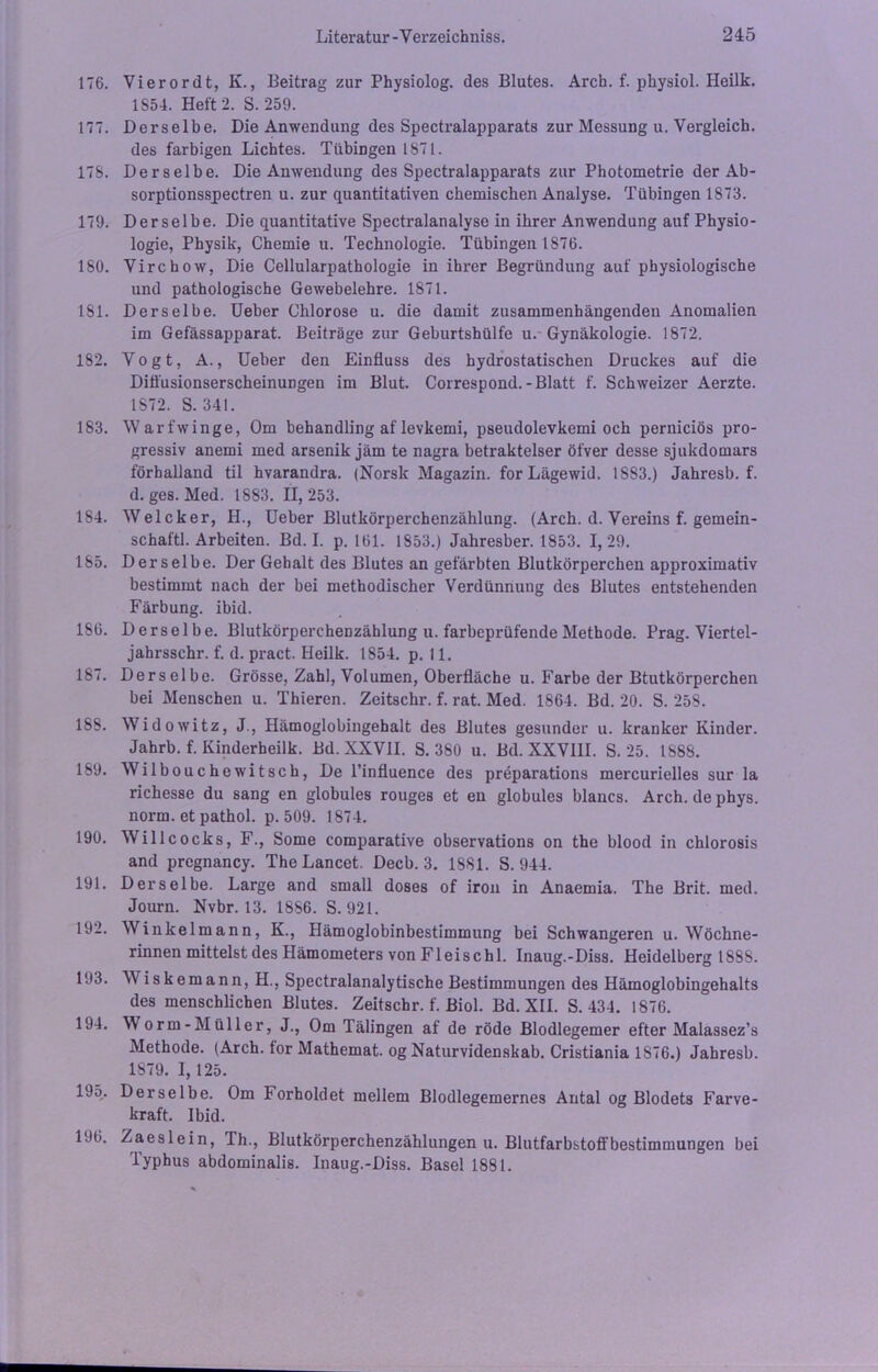 176. Vierordt, K., Beitrag zur Physiolog. des Blutes. Arch. f. physiol. Heilk. 1S54. Heft 2. S. 259. 177. Derselbe. Die Anwendung des Spectralapparats zur Messung u. Vergleich. des farbigen Lichtes. Tübingen 1871. 178. Derselbe. Die Anwendung des Spectralapparats zur Photometrie der Ab- sorptionsspectren u. zur quantitativen chemischen Analyse. Tübingen 1873. 179. Derselbe. Die quantitative Spectralanalyse in ihrer Anwendung auf Physio- logie, Physik, Chemie u. Technologie. Tübingen 1876. 180. Yirchow, Die Cellularpathologie in ihrer Begründung auf physiologische und pathologische Gewebelehre. 1871. 181. Derselbe. Ueber Chlorose u. die damit zusammenhängenden Anomalien im Gefässapparat. Beiträge zur Geburtshülfe u. Gynäkologie. 1872. 182. Yogt, A., Ueber den Einfluss des hydrostatischen Druckes auf die Diöüsionserscheinungen im Blut. Correspond.-Blatt f. Schweizer Aerzte. 1S72. S. 341. 183. Warfwinge, Om behandling af levkemi, pseudolevkemi och perniciös pro- gressiv anemi med arsenik jäm te nagra betraktelser öfver desse sjukdomars förhalland til hvarandra. (Norsk Magazin, for Lägewid. 1883.) Jahresb. f. d. ges. Med. 1883. 11,253. 184. Welcker, H., Ueber Blutkörperchenzählung. (Arch. d. Vereins f. gemein- schaftl. Arbeiten. Bd. I. p. 161. 1853.) Jahresber. 1853. 1,29. 185. Derselbe. Der Gehalt des Blutes an gefärbten Blutkörperchen approximativ bestimmt nach der bei methodischer Verdünnung des Blutes entstehenden Färbung, ibid. 186. Derselbe. Blutkörperchenzählung u. farbeprüfende Methode. Prag. Viertel- jahrsschr. f. d. pract. Heilk. 1854. p. 11. 187. Derselbe. Grösse, Zahl, Volumen, Oberfläche u. Farbe der Btutkörperchen bei Menschen u. Thieren. Zeitschr. f. rat. Med. 1864. Bd. 20. S. 258. 188. Widowitz, J., Hämoglobingehalt des Blutes gesunder u. kranker Kinder. Jahrb. f. Kinderheilk. Bd. XXVII. S. 380 u. Bd. XXVIII. S. 25. 1888. 189. Wilbouchewitsch, De l’influence des preparations mercurielles sur la richesse du sang en globules rouges et en globules blaues. Arch. de phys. norm, et pathol. p. 509. 1874. 190. Willcocks, F., Some comparative observations on the blood in chlorosis and prcgnancy. The Lancet. Decb. 3. 1881. S. 944. 191. Derselbe. Large and small doses of iron in Anaemia. The Brit. med. Journ. Nvbr. 13. 1886. S. 921. 192. Winkelmann, K., Hämoglobinbestimmung bei Schwangeren u. Wöchne- rinnen mittelst des Hämometers von Fl eise hl. Inaug.-Diss. Heidelberg 1888. 193. AViskemann, H., Spectralanalytische Bestimmungen des Hämoglobingehalts des menschlichen Blutes. Zeitschr. f. Biol. Bd. XII. S. 434. 1876. 194. Worm-Müller, J., Om Tälingen af de röde Blodlegemer efter Malassez’s Methode. (Arch. tor Mathemat. og Naturvidenskab. Cristiania 1876.) Jahresb. 1879. I, 125. 195. Derselbe. Om Forholdet mellem Blodlegemernes Antal og Blodets Farve- kraft. Ibid. 196. Zaeslein, Th., Blutkörperchenzählungen u. Blutfarbstoffbestimmungen bei Typhus abdominalis. Inaug.-Diss. Basel 1881.