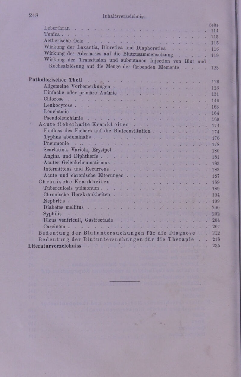 Leberthran . ^ Tonica ^ ^ Aetherische Oele Wirkung der Laxantia, Diuretica und Diaphoretica 116 Wirkung des Aderlasses auf die Blutzusammensetzung 119 Wirkung der Transfusion und subcutanen Injection von Blut und Kochsalzlösung auf die Menge der färbenden Elemente .... 123 Pathologischer Theil . Allgemeine Yorbemex-kungen 126 Einfache oder primäre Anämie 131 Chlorose Leukocytose 163 Leucliämie Pseudoleuchämie 169 Acute fieberhafte Krankheiten 174 Einfluss des Fiebers auf die Blutconstitution 174 Typhus abdominalis 176 Pneumonie 17$ Scarlatina, Variola, Erysipel ISO Angina und Diphtherie 181 Acuter Gelenkrheumatismus 183 Intermittens und Recurrens 1S3 Acute und chronische Eiterungen IST Chronische Krankheiten 1S9 Tuberculosis pulmonum 1S9 Chronische Herzkrankheiten 194 Nephritis 199 Diabetes mellitus 200 Syphilis 202 Ulcus ventriculi, Gastrectasie 204 Carcinom 207 Bedeutung der Blutuntersuchungen für die Diagnose . . 212 Bedeutung der Blutuntersuchungen für die Therapie . . 21S Literaturverzeichniss 235