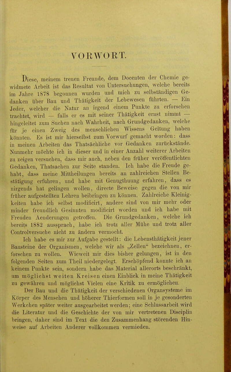VORWORT. Diese, meinem treuen Freunde, dem Docenten der Chemie ge- widmete Arbeit ist das Resultat von Untersucliungeu, welche bereits im Jahre 1878 begonnen wurden und mich zu selbständigen Ge- danken über Bau und Thätigkeit der Lebewesen führten. — Ein Jeder, welcher die Natur au irgend einem Punkte zu erforschen trachtet, wird — falls er es mit seiner Thätigkeit ernst nimmt — hingeleitet zum Suchen nach Wahrheit, nach Grundgedanken, welche für je einen Zweig des menschlichen Wissens Geltung haben könnten. Es ist mir hierselbst zum Vorwurf gemacht worden: dass in meinen Arbeiten das Thatsächliche vor Gedanken zurückstände. Nimmehr möchte ich in dieser und in einer Anzahl weiterer Arbeiten zu zeigen versuchen, dass mir auch, neben den früher veröffentlichten Gedanken, Thatsachen zur Seite standen. Ich habe die Freude ge- habt, dass meine Mittheilungen bereits an zahlreichen Stellen Be- stätigung erfuhren, und habe mit Genugthuung erfahren, dass es nirgends hat gelingen wollen, directe Beweise gegen die von mir früher aufgestellten Lehren beibringen zu können. Zahlreiche Kleinig- keiten habe ich selbst modificirt, andere sind von mir mehr oder minder freundlich Gesinnten modificirt worden und ich habe mit Freuden Aenderungen getroffen. Die Grundgedanken, welche ich bereits 1882 aussprach, habe ich trotz aller Mühe und ti-otz aller Conti-olversuche nicht zu ändern vermocht. Ich habe es mir zur Aufgabe gestellt: die Lebensthätigkeit jener Bausteine der Organismen, welche wir als „Zellen bezeichnen, er- forschen zu wollen. Wieweit mir dies bisher gelungen, ist in den folgenden Seiten zum Theil niedergelegt. Erschöpfend konnte ich an keinem Punkte sein, sondern habe das Material allerorts beschränkt, um möglichst weiten Kreisen einen Einblick in meine Thätigkeit zu gewähren und möglichst Vielen eine Kritik zu ermöglichen. Der Bau und die Thätigkeit der verschiedenen Organsysteme im Körper des Menschen und höherer Thierformen soll in je gesonderten Werkchen später weiter ausgearbeitet werden; eine Schlussarbeit wird die Literatur und die Geschichte der von mir verti-etenen Disciplin bringen, daher sind im Text die den Zusammenhang störenden Hin- weise auf Arbeiten Anderer vollkommen vermieden.