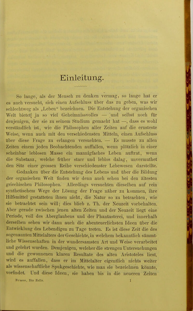 Einleitung. So lauge, als der Meuseli zu deukeu vermag, so lauge hat er es auch rersuclit, sicli eiueu Aufscliluss über das zu geben, was wir schlechtweg als „Leben bezeichnen. Die Entstehung der organischen Welt bietet] ja so viel Geheimnissvolles — 'und selbst noch für denjenigen, der sie zu seinem Studium gemacht hat —, dass es wohl verständlich ist, wie die Philosophen aller Zeiten auf die ernsteste Weise, wenn auch mit den verschiedensten Mitteln, einen Aufschluss über diese Frage zu erlangen versuchten. — Es musste zu allen Zeiten einem jeden Beobachtenden auffallen, wenn plötzlich in einer scheinbar leblosen Masse ein mannigfaches Leben auftrat, wenn die Substanz, welche früher starr und leblos dalag, unvermuthet den Sitz einer grossen Reihe verschiedenster Lebewesen darstellte. Gedanken über die Entstehung des Lebens und über die Bildung der organischen Welt finden wir denn auch schon bei den ältesten griechischen Philosophen. Allerdings versuchten dieselben auf rein synthetischem Wege der Lösung der Frage näher zu kommen, ihre Hilfsmittel gestatteten ihnen nicht, die Natur so zu betrachten, wie sie beti-achtet sein will; dies blieb z. Th. der Neuzeit vorbehalten. Aber gerade zwischen jenen alten Zeiten und der Neuzeit liegt eine Periode, voll des Aberglaubens und der Phantasterei, und innerhalb derselben sehen wir dann auch die abenteuerlichsten Ideen über die Entwicklung des Lebendigen zu Tage treten. Es ist diese Zeit die des sogenannten Mittelalters der Geschichte, in welchem bekanntlich sämmt- liche Wissenschaften in der wundersamsten Art und Weise verarbeitet und gelehrt wurden. Demjenigen, welcher die strengen Untersuchungen und die gewonnenen klaren Resultate des alten Aristoteles liest, wird es auffallen, dass er im Mittelalter eigentlich nichts weiter als -wissenschaftliche Spukgeschichte, wie mau sie bezeichnen könnte, vorfindet. Und diese Ideen, sie haben bis in die neueren Zeiten