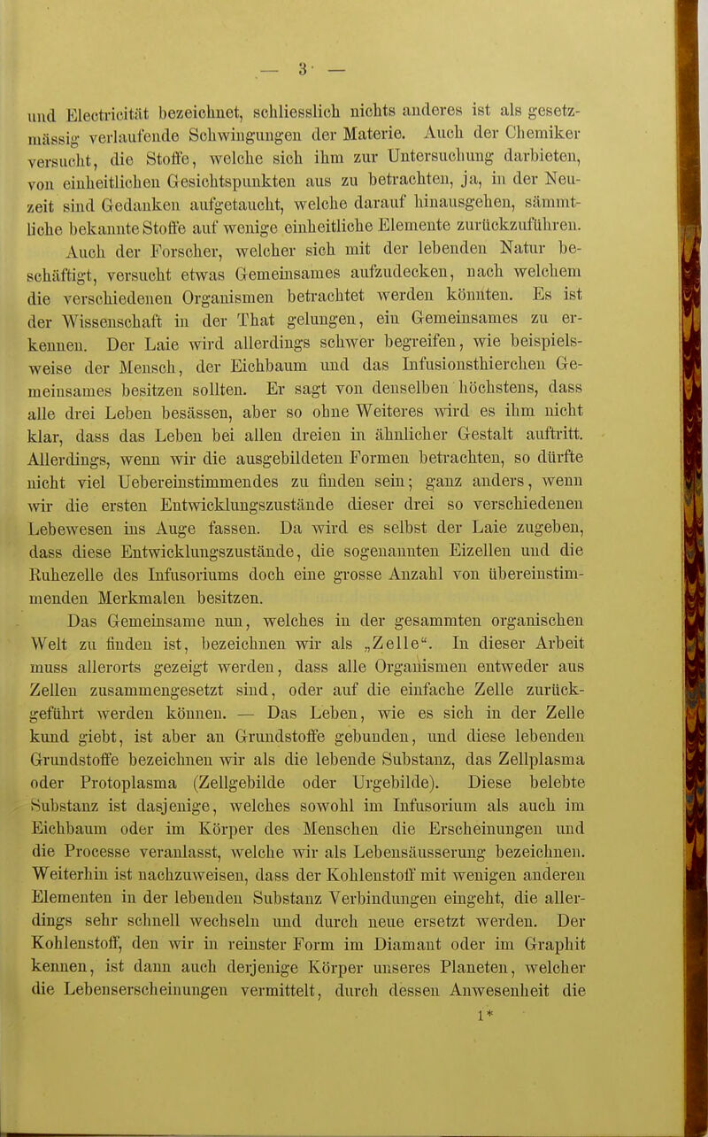— 3- — und Electi-icität bezeichnet, schliesslicli nichts anderes ist als gesetz- uiässig verhiufende Schwingungen der Materie. Auch der Chemiker versucht, die Steife, welche sich ihm zur Untersuchung darbieten, von einheitlichen Gesichtspunkten aus zu beti-achten, ja, in der Neu- zeit sind Gedanken aufgetaucht, welche darauf hinausgehen, sämmt- liche bekannte Stoffe auf wenige einheitliche Elemente zurückzuführen. Auch der Forscher, welcher sich mit der lebenden Natur be- schäftigt, versucht etwas Gemeinsames aufzudecken, nach welchem die verschiedenen Organismen betrachtet werden könnten. Es ist der Wissenschaft in der That gelungen, ein Gemeinsames zu er- kennen. Der Laie wird allerdings schwer begreifen, wie beispiels- weise der Mensch, der Eichbaum und das Infusionsthiercheu Ge- meinsames besitzen sollten. Er sagt von denselben höchstens, dass alle drei Leben besässeu, aber so ohne Weiteres wird es ihm nicht klar, dass das Leben bei allen dreien in ähnlicher Gestalt auftritt. Allerdings, wenn wir die ausgebildeten Formen betrachten, so dürfte nicht viel Uebereinstimmendes zu finden sein; ganz anders, wenn wir die ersten Entwicklungszustände dieser drei so verschiedenen Lebewesen ins Auge fassen. Da wird es selbst der Laie zugeben, dass diese Entwicklungszustände, die sogenannten Eizellen und die Kuhezelle des Infusoriums doch eine grosse Anzahl von übereinstim- menden Merkmalen besitzen. Das Gemeinsame nun, welches in der gesammten organischen Welt zu finden ist, bezeichnen wir als „Zelle. In dieser Arbeit muss allerorts gezeigt werden, dass alle Organismen entweder aus Zellen zusammengesetzt sind, oder auf die einfache Zelle zurück- geführt werden können. — Das Leben, wie es sich in der Zelle kund giebt, ist aber an Grundstoffe gebunden, und diese lebenden Grundstoffe bezeichnen wir als die lebende Substanz, das Zellplasma oder Protoplasma (Zellgebilde oder Urgebilde). Diese belebte Substanz ist dasjenige, welches sowohl im Infusorium als auch im Eichbaum oder im Körper des Menschen die Erscheinungen und die Processe veranlasst, Avelche wir als Lebensäusserung bezeichnen. Weiterhin ist nachzuweisen, dass der Kohlenstoff mit wenigen anderen Elementen in der lebenden Substanz Verbindungen eingeht, die aller- dings sehr schnell wechseln und durch neue ersetzt werden. Der Kohlenstoff, den wir in reinster Form im Diamant oder im Graphit kennen, ist dann auch derjenige Körper unseres Planeten, welcher die Lebenserscheinungen vermittelt, durch dessen Anwesenheit die 1*