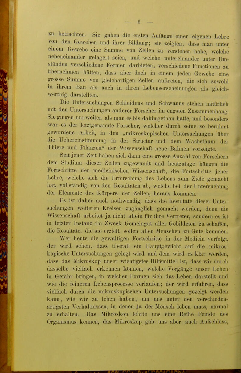 zu betrachten. Sie ga))en die ersten Anfänge einer eigenen Lehre von den Geweben und ihrer Bildung; sie zeigten, dass man unter einem Gewebe eine Summe von Zellen zu verstehe]! habe, welche nebeneinander gelagert seien, und welche untereinander unter Um- ständen verschiedene Formen darbieten, verschiedene Functionen zu übernehmen hätten, dass aber doch in einem jeden Gewebe eine grosse Summe von gleichartigen Zellen auftreten, die sich sowohl m ihrem Bau als auch in ihren Lebenserscheinungen als gleich- werthig darstellten. Die Untersuchungen Schleidens und Schwanns stehen natürlich mit den Untersuchungen anderer Forscher im engsten Zusammenhang. Sie gingen nur weiter, als man es bis dahin gethan hatte, und besonders war -es der letztgenannte Forscher, welcher durch seine so berühmt gewordene Arbeit, in den „mikroskopischen Untersuchungen über die Uebereinstimmuug in der Structur und dem Wachsthum der Thiere und Pflanzen der Wissenschaft neue Bahnen vorzeigte. Seit jeuer Zeit haben sich danu eine grosse Anzahl von Forschern dem Studium dieser Zellen zugewandt und heutzutage hängen die Fortschritte der medicinischen Wissenschaft, die Fortschritte jener Lehre, welche sich die Erforschung des Lebens zum Ziele gemacht hat, vollständig von den Resultaten ab, welche bei der Untersuchung der Elemente des Körpers, der Zellen, heraus kommen. Es ist daher auch uothwendig, dass die Resultate dieser Unter- suchungen weitereu Kreisen zugänglich gemacht werden, denn die Wissenschaft arbeitet ja nicht allein für ihre Vertreter, sondern es ist in letzter Instanz ihr Zweck Gemeingut aller Gebildeten zu schaffen, die Resultate, die sie erzielt, sollen allen Menschen zu Gute kommen. Wer heute die gewaltigen Fortschritte in der Medicin verfolgt, der wird sehen, dass überall ein Hauptgewicht auf die mikros- kopische Untersuchungen gelegt wird und dem wird es klar Averden, dass das Mikroskop unser wichtigstes Hilfsmittel ist, dass wir durch dasselbe vielfach erkennen können, welche Vorgänge unser Leben in Gefahr bringen, in welchen Formen sich das Leben darstellt und wie die feineren Lebensprocesse verlaufen; der wird erfahren, dass vielfach durch die mikroskopischen Untersuchungen gezeigt werden kann, wie wir zu leben haben, um uns unter den verschieden- artigsten Verhältnissen, in denen ja der Mensch leben muss, normal zu erhalten. Das Mikroskop lehrte uns eine Reihe Feinde des Organismus kennen, das Mikroskop gab uns aber auch Aufschluss,