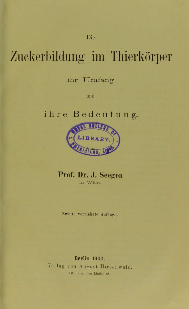 Die Zuckerbildung im Thierkörper ihr TJmfang und ihre Bedeutung. Prof. Dr. J. Seegen in Wien. Z\v(‘il(‘ verinolirtp! Auflage. Berlin 1900. Vorlag von August Hirschwald. NW. Unter den Linden 68.