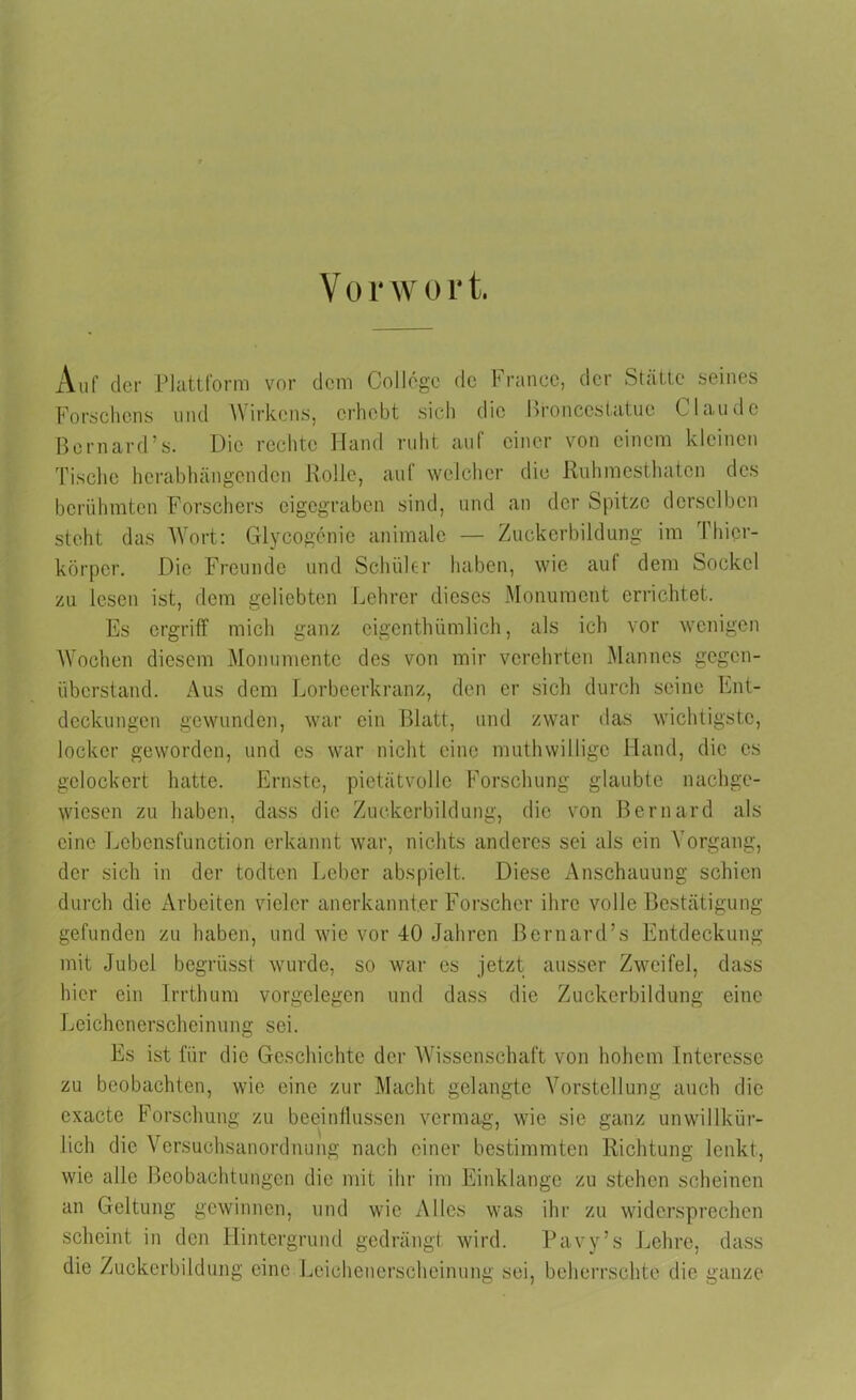 Auf cler Plattform vor dem College de France, der Stätte seines Forschens und Wirkens, erhebt sich die hronccstatue Claude Bornard’s. Die rechte Hand ruht auf einer von einem kleinen Tische herabhängen den Rolle, auf welcher die Ruhmesthaten des berühmten Forschers eigegraben sind, und an der Spitze derselben steht das Wort: Glycogenie animale — Zuckerbildung im Phicr- körper. Die Freunde und Schüler haben, wie auf dem Sockel zu lesen ist, dem geliebten Lehrer dieses Monument errichtet. Es ergriff mich ganz eigentümlich, als ich vor wenigen Wochen diesem Monumente des von mir verehrten Mannes gegen- überstand. Aus dem Lorbeerkranz, den er sich durch seine Ent- deckungen gewunden, war ein Blatt, und zwar das wichtigste, locker geworden, und es war nicht eine mutwillige Hand, die es gelockert hatte. Ernste, pietätvolle Forschung glaubte nachge- wiesen zu haben, dass die Zuckerbildung, die von Bernard als eine Lebensfunction erkannt war, nichts anderes sei als ein Vorgang, der sich in der todten Leber abspielt. Diese Anschauung schien durch die Arbeiten vieler anerkannter Forscher ihre volle Bestätigung gefunden zu haben, und wie vor 40 Jahren Bernard’s Entdeckung mit Jubel begrüsst wurde, so war es jetzt ausser Zweifel, dass hier ein Irrthum Vorgelegen und dass die Zuckerbildung eine Leichenerscheinung sei. Es ist für die Geschichte der Wissenschaft von hohem Interesse zu beobachten, wie eine zur Macht gelangte Vorstellung auch die cxacte Forschung zu beeinflussen vermag, wie sie ganz unwillkür- lich die Versuchs an Ordnung nach einer bestimmten Richtung lenkt, wie alle Beobachtungen die mit ihr im Einklänge zu stehen scheinen an Geltung gewinnen, und wie Alles was ihr zu widersprechen scheint in den Hintergrund gedrängt wird. Pavy’s Lehre, dass die Zuckerbildung eine Leichenerscheinung sei, beherrschte die ganze