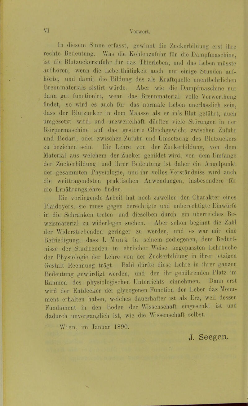 In diesem Sinne erlasst, gewinnt die Zuckerbildung erst ihre rechte Bedeutung. Was die Kohlenzufuhr für die Dampfmaschine, ist die Bluizuckerzufuhr für das Thierleben, und das Leben müsste aufhören, wenn die Lebcrthätigkcit auch nur einige Stunden auf- hörte, und damit die Bildung des als Kraftquelle unentbehrlichen Brennmaterials sistirt würde. Aber wie die Dampfmaschine nur dann gut functionirt, wenn das Brennmaterial volle Yerwcrthung findet, so wird cs auch für das normale Leben unerlässlich sein, dass der Blutzucker in dem Maasso als er in ’s Blut geführt, auch umgesetzt wird, und unzweifelhaft dürften viele Störungen in der Körpermaschine auf das gestörte Gleichgewicht zwischen Zufuhr und Bedarf, oder zwischen Zufuhr und Umsetzung des Blutzuckers zu beziehen sein. Die Lehre von der Zuckerbildung, von dem Material aus welchem der Zucker gebildet wird, von dem Umfange der Zuckerbildung und ihrer Bedeutung ist daher ein Angelpunkt der gesammten Physiologie, und ihr volles Yerständniss wird auch die weittragendsten praktischen Anwendungen, insbesondere für die Ernährungslehre finden. Die vorliegende Arbeit hat noch zuweilen den Charakter eines Plaidoyers, sic muss gegen berechtigte und unberechtigte Einwürfe in die Schranken treten und dieselben durch ein überreiches Be- weismatcrial zu widerlegen suchen. Aber schon beginnt die Zahl der Widerstrebenden geringer zu werden, und es war mir eine Befriedigung, dass J. Munk in seinem gediegenen, dem Bedürf- nisse der Studirenden in ehrlicher Weise angepassten Lehrbuche der Physiologie der Lehre von der Zuckerbildung in ihrer jetzigen Gestalt Rechnung trägt. Bald dürfte diese Lehre in ihrer ganzen Bedeutung gewürdigt werden, und den ihr gebührenden Platz im Rahmen des physiologischen Unterrichts einnehmen. Dann erst wird der Entdecker der glycogenen Function der Leber das Monu- ment erhalten haben, welches dauerhafter ist als Erz, weil dessen Fundament in den Boden der Wissenschaft eingesenkt ist und dadurch unvergänglich ist, wie die Wissenschaft selbst. Wien, im Januar 1890.