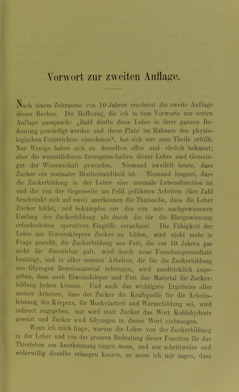 Vorwort zur zweiten Auflage. Nach einem Zeiträume von 10 Jahren erscheint die zweite Auflage dieses Buches. Die Hoffnung, die ich in dem Vorworte zur ersten Auflage aussprach: „Bald dürfte diese Lehre in ihrer ganzen Be- deutung gewürdigt werden und ihren Platz im Rahmen des physio- logischen Unterrichtes einnehmen“, hat sich nur zum Theile erfüllt. Nur Wenige haben sich zu derselben offen und ehrlich bekannt; aber die wesentlichsten Errungenschaften dieser Lehre sind Gemein- gut der Wissenschaft geworden. Niemand zweifelt heute, dass Zucker ein normaler Blutbostandtheil ist. Niemand leugnet, dass die Zuckerbildung in der Leber eine normale Lebensfunction ist und die von der Gegenseite ins Feld geführten Arbeiten (ihre Zahl beschränkt sich auf zwei) anerkennen die Thatsache, dass die Leber Zucker bildet, und bekämpfen nur den von mir nachgewiesenen Umfang der Zuckerbildung als durch die für die Blutgewinnung erforderlichen operativen Eingriffe veranlasst. Die Fähigkeit der Leber aus Eiweisskörpern Zucker zu bilden, wird nicht mehr in Frage gestellt, die Zuckerbildung aus Fett, die vor 10 Jahren gar nicht für discutirbar galt, wird durch neue Forschungsresultate bestätigt, und in allen ernsten Arbeiten, die für die Zuckerbildung aus Glycogen Beweismaterial erbringen, wird ausdrücklich zuge- geben, dass auch Eiweisskörper und Fett das Material für Zucker- bildung liefern können. Und auch das wichtigste Ergebniss aller meiner Arbeiten, dass der Zucker die Kraftquelle für die Arbeits- leistung des Körpers, für Muskelarbeit und Wärmebildung sei, wird indirect zugegeben, nur wird statt Zucker das Wort Kohlehydrate gesetzt und Zucker und Glycogen in dieses Wort einbezogen. Wenn ich mich frage, warum die Lehre von der Zuckerbildung in der Leber und von der grossen Bedeutung dieser Function für das I hier leben um Anerkennung ringen muss, und nur schrittweise und widerwillig dieselbe erlangen konnte, so muss ich mir sagen, dass