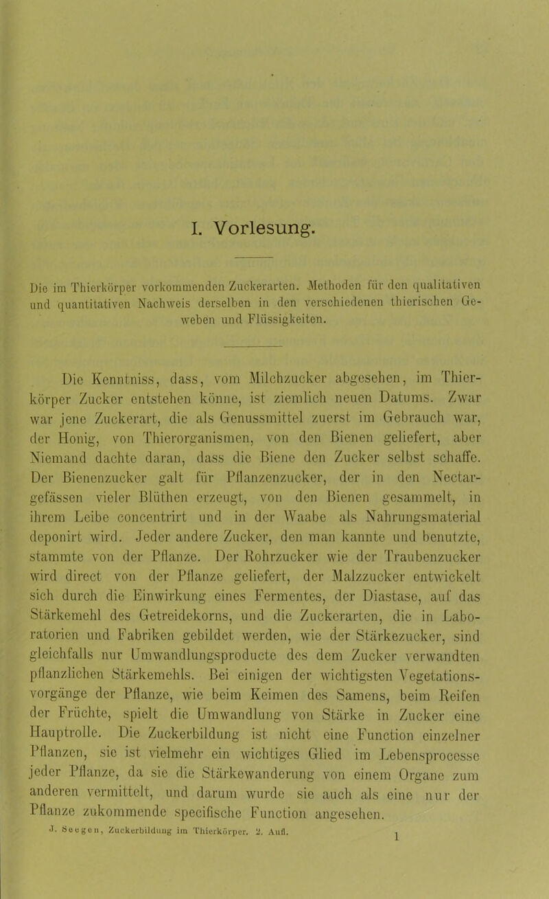 Die im Thierkörper vorkommenden Zuckerarten. Methoden für den qualitativen und quantitativen Nachweis derselben in den verschiedenen thicrischen Ge- weben und Flüssigkeiten. Die Kenntniss, dass, vom Milchzucker abgesehen, im Thier- körper Zucker entstehen könne, ist ziemlich neuen Datums. Zwar war jene Zuckerart, die als Genussmittel zuerst im Gebrauch war, der Honig, von Thierorganismen, von den Bienen geliefert, aber Niemand dachte daran, dass die Biene den Zucker selbst schaffe. Der Bienenzucker galt für Pflanzenzucker, der in den Nectar- gefässen vieler Blüthen erzeugt, von den Bienen gesammelt, in ihrem Leibe concentrirt und in der Waabe als Nahrungsmaterial deponirt wird. Jeder andere Zucker, den man kannte und benutzte, stammte von der Pflanze. Der Rohrzucker wie der Traubenzucker wird direct von der Pflanze geliefert, der Malzzucker entwickelt sich durch die Einwirkung eines Fermentes, der Diastasc, auf das Stärkemehl des Getreidekorns, und die Zuckerarten, die in Labo- ratorien und Fabriken gebildet werden, wie der Stärkezucker, sind gleichfalls nur Umwandlungsproducte des dem Zucker verwandten pflanzlichen Stärkemehls. Bei einigen der wichtigsten Vegetations- vorgänge der Pflanze, wie beim Keimen des Samens, beim Reifen der Früchte, spielt die Umwandlung von Stärke in Zucker eine Hauptrolle. Die Zuckerbildung ist nicht eine Function einzelner Pflanzen, sic ist vielmehr ein wichtiges Glied im Lebensproccssc jeder Pflanze, da sie die Stärkewanderung von einem Organe zum anderen vermittelt, und darum wurde sie auch als eine nur der Pflanze zukommende specifische Function angesehen. J. Seegen, Zuekerbilduiig im Thierkörper. ‘J. Aufl. 1