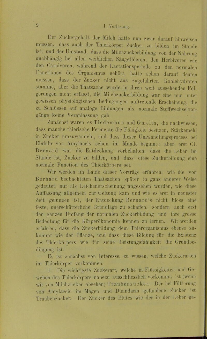 9 IKi Zuck« lgchall, cTgi Milch hätte nun zwar dar auf hinweisen müssen, dass auch der Thierkörper Zucker zu bilden im Stande ist, und der Umstand, dass die Milchzuckerbildung von der Nahrung unabhängig bei allen weiblichen Säugethieren, den Herbivoren wie den Carnivoren, während der Lactationsperiode zu den normalen Functionen des Organismus gehört, hätte schon darauf deuten müssen, dass der Zucker nicht aus zugeführten Kohlehydraten stamme, aber die I hatsache wurde in ihren weit aussehenden Fol- gerungen nicht erfasst, die Milchzuckerbildung war eine nur unter gewissen physiologischen Bedingungen auftretende Erscheinung, die zu Schlüssen auf analoge Bildungen als normale Stoffwechselvor- gänge keine Veranlassung gab. Zunächst waren es Tiedemann und Gmelin, die nachwiesen, dass manche thierische Fermente die Fähigkeit besitzen, Stärkemehl in Zucker umzuwandeln, und dass dieser Umwandlungsprocess bei Einfuhr von Amylaceis schon im Munde beginne; aber erst CI. Bernard war die Entdeckung Vorbehalten, dass die Leber im Stande ist, Zucker zu bilden, und dass diese Zuckerbildung eine normale Function des Thierkörpers sei. Wir werden im Laufe dieser Vorträge erfahren, wie die von Bernard beobachteten Thatsachen später in ganz anderer Weise gedeutet, nur als Leichenerscheinung angesehen wurden, wie diese Auffassung allgemein zur Geltung kam und wie es erst in neuester Zeit gelungen ist, der Entdeckung Bernard’s nicht bloss eine feste, unerschütterliche Grundlage zu schaffen, sondern auch erst den ganzen Umfang der normalen Zuckerbildung und ihre grosse Bedeutung für die Körperökonomie kennen zu lernen. Wir werden erfahren, dass die Zuckerbildung dem Thierorganismus ebenso zu- kommt wie der Pflanze, und dass diese Bildung für die Existenz des Thierkörpers wie für seine Leistungsfähigkeit die Grundbe- dingung ist. Es ist zunächst von Interesse, zu wissen, welche Zuckerarten im Thierkörper Vorkommen. 1. Die wichtigste Zuckerart, welche in Flüssigkeiten und Ge- weben des Thierkörpers nahezu ausschliesslich vorkommt, ist (wenn wir von Milchzucker absehen) Traubenzucker. Der bei Iütterung von Amylaceis im Magen und Dünndarm gefundene Zucker ist Traubenzucker. Der Zucker des Blutes wie der in der Leber ge-