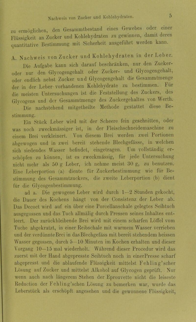 zu ermöglichen, den Gesammtbestand eines Gewebes oder einer Flüssigkeit an Zucker und Kohlehydraten zu gewinnen, damit deren quantitative Bestimmung mit Sicherheit ausgeführt werden kann. A. Nachweis von Zucker und Kohlehydraten in der Leber. Die Aufgabe kann sich darauf beschränken, nur den Zucker- oder nur den Glycogengehalt oder Zucker- und Glycogengehalt, oder endlich nebst Zucker und Glycogengehalt die Gesammtmenge der in der Leber vorhandenen Kohlehydrate zu bestimmen. Für die meisten Untersuchungen ist die Feststellung des Zuckers, des Glycogens und der Gesammtmenge des Zuckergehaltes \on Werth. Die nachstehend mitgetheilte Methode gestattet diese Be- stimmung. Ein Stück Leber wird mit der Scheere fein geschnitten, oder was noch zweckmässiger ist, in der Fleischschneidemaschine zu einem Brei verkleinert. Von diesem Brei werden zwei Portionen abgewogen und in zwei bereit stehende Blechgefässe, in welchen sich siedendes Wasser befindet, eingetragen. Um vollständig er- schöpfen zu können, ist es zweckmässig, für jede Untersuchung nicht mehr als 50 g Leber, ich nehme meist 30 g, zu benutzen. Eine Leberportion (a) diente für Zuckerbestimmung wie für Be- stimmung des Gesammtzuckers, die zweite Leberportion (b) dient für die Glycogenbestimmung. ad a. Die gewogene Leber wird durch 1—2 Stunden gekocht, die Dauer des Kochens hängt von der Consistenz der Leber ab. Das Decoct wird auf ein über eine Porcellanschale gelegtes Seihtuch ausgegossen und das Tuch allmälig durch Pressen seines Inhaltes ent- leert. Der zurückbleibende Brei wird mit einem scharfen Löffel vom Tuche abgekratzt, in einer Reibschale mit warmem Wasser verrieben und der verdiinnteBrei in dasBlechgefäss mit bereit stehendem heissen Wasser gegossen, durch 5—10 Minuten im Kochen erhalten und dieser Vorgang 10—15 mal wiederholt. Während dieser Procedur wird das zuerst mit der Hand abgepresste Seihtuch noch in einerPresse scharf abgepresst und die ablaufende Flüssigkeit mittelst Fehling’scher Lösung auf Zucker und mittelst Alkohol auf Glycogen geprüft. Nur wenn auch nach längerem Stehen der Eprouvette nicht die leiseste Reduction der Fehling’schen Lösung zu bemerken war, wurde das Leberstück als erschöpft angesehen und die gewonnene Flüssigkeit,