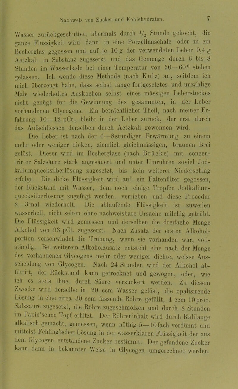 Wasser zuriickgeschüttet, abermals durch J/2 Stunde gekocht, die ganze Flüssigkeit wird dann in eine Porzellanschale oder in ein Becherglas gegossen und auf je 10 g der verwendeten Leber 0,4 g Aetzkali in Substanz zugesetzt und das Gemenge durch 6 bis 8 Stunden im Wasserbade bei einer Temperatur von 50—60° stehen gelassen. Ich wende diese Methode (nach Külz) an, seitdem ich mich überzeugt habe, dass selbst lange fortgesetztes und unzählige Male wiederholtes Auskochen selbst eines massigen Leberstückes nicht genügt für die Gewinnung des gesammten, in der Leber vorhandenen Glycogens. Lin beträchtlicher Theil, nach meiner Er- fahrung 10—12 pCt., bleibt in der Leber zurück, der erst durch das Aufschliessen derselben durch Aetzkali gewonnen wird. Die Leber ist nach der 6—8stündigen Erwärmung zu einem mehr oder weniger dicken, ziemlich gleichmässigen, braunen Brei gelöst. Dieser wird im Becherglase (nach Brücke) mit concen- trirtcr Salzsäure stark angesäuert und unter Umrühren soviel Jod- kaliumquecksilbcrlösung zugesetzt, bis kein weiterer Niederschlag erfolgt. Die dicke Flüssigkeit wird auf ein Faltenfilter gegossen, der Rückstand mit Wasser, dem noch einige Tropfen Jodkalium- quccksilberlösung zugefügt werden, verrieben und diese Procedur 2—3 mal wiederholt. Die ablaufende Flüssigkeit ist zuweilen wasserhell, nicht selten ohne nachweisbare Ursache milchig getrübt. Die Flüssigkeit wird gemessen und derselben die dreifache Menge Alkohol von 93 pCt. zugesetzt. Nach Zusatz der ersten Alkohol- portion verschwindet die Trübung, wenn sie vorhanden war, voll- ständig. Bei weiterem Alkoholzusatz entsteht eine nach der Menge des vorhandenen Glycogens mehr oder weniger dichte, weisse Aus- scheidung von Glycogen. Nach 24 Stunden wird der Alkohol ab- filtrirt, der Rückstand kann getrocknet und gewogen, oder, wie ich es stets thue, durch Säure verzuckert werden. Zu diesem Zwecke wird derselbe in 20 ccm Wasser gelöst, die opalisirende Lösung in eine circa 30 ccm fassende Röhre gefüllt, 4 ccm lOproc. Salzsäure zugesetzt, die Röhre zugeschmolzen und durch 8 Stunden im Papin sehen köpf erhitzt. Der Röhreninhalt wird durch Kalilauge alkalisch gemacht, gemessen, wenn nöthig 5—10fach verdünnt und mittelst Fehling’scher Lösung in der wasserklaren Flüssigkeit der aus dem Glycogen entstandene Zucker bestimmt. Der gefundene Zucker kann dann in bekannter Weise in Glycogen umgerechnet werden.