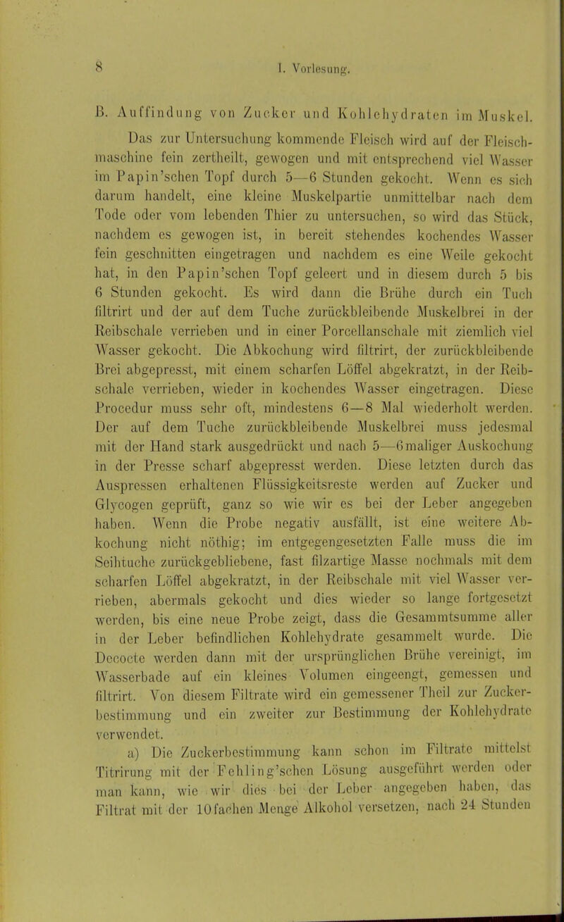 ß. Auffindung von Zucker und Kohlehydraten im Muskel. Das zur Untersuchung kommende Fleisch wird auf der Fleisch- maschine fein zertlieilt, gewogen und mit entsprechend viel Wasser im Papin’schen Topf durch 5—6 Stunden gekocht. Wenn cs sich darum handelt, eine kleine Muskelpartie unmittelbar nach dem Tode oder vom lebenden Thier zu untersuchen, so wird das Stück, nachdem es gewogen ist, in bereit stehendes kochendes Wasser fein geschnitten eingetragen und nachdem es eine Weile gekocht hat, in den Papin’schen Topf geleert und in diesem durch 5 bis 6 Stunden gekocht. Es wird dann die Brühe durch ein Tuch filtrirt und der auf dem Tuche Zurückbleiben de Muskelbrei in der Reibschale verrieben und in einer Porcellanschale mit ziemlich viel Wasser gekocht. Die Abkochung wird filtrirt, der zurückbleibende Brei abgepresst, mit einem scharfen Löffel abgekratzt, in der Reib- schale verrieben, wieder in kochendes Wasser eingetragen. Diese Procedur muss sehr oft, mindestens 6—8 Mal wiederholt werden. Der auf dem Tuche zurückbleibende Muskelbrei muss jedesmal mit der Hand stark ausgedrückt und nach 5—Gmaliger Auskochung in der Presse scharf abgepresst werden. Diese letzten durch das Auspressen erhaltenen Flüssigkeitsreste werden auf Zucker und Glycogen geprüft, ganz so wie wir es bei der Leber angegeben haben. Wenn die Probe negativ ausfällt, ist eine weitere Ab- kochung nicht nöthig; im entgegengesetzten Falle muss die im Seihtuche zurückgebliebene, fast filzartige Masse nochmals mit dem scharfen Löffel abgekratzt, in der Reibschale mit viel Wasser ver- rieben, abermals gekocht und dies wieder so lange fortgesetzt werden, bis eine neue Probe zeigt, dass die Gesammtsumme aller in der Leber befindlichen Kohlehydrate gesammelt wurde. Die Dccoctc werden dann mit der ursprünglichen Brühe vereinigt, im Wasserbade auf ein kleines Volumen eingeengt, gemessen und filtrirt. Von diesem Filtrate wird ein gemessener Thcil zur Zucker- bestimmung und ein zweiter zur Bestimmung der Kohlehydrate verwendet. a) Die Zuckerbestimmung kann schon im Filtrate mittelst Titrirung mit der Fehling’schen Lösung ausgeführt werden odei man kann, wie wir dies bei der Leber angegeben haben, das Filtrat mit der 10fachen Menge Alkohol versetzen, nach 24 Stunden
