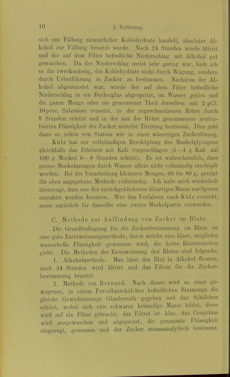 sich um Fällung sämmtlichcr Kohlehydrate handelt, absoluter Al- kohol zur Fällung benutzt wurde. Nach 24 Stunden wurde filtrirt und der auf dem Filter befindliche Niederschlag mit Alkohol gut gewaschen. Da der Niederschlag meist sehr gering war, hielt ich es für zweckmässig, die Kohlehydrate nicht durch Wägung, sondern durch Ueberführung in Zucker zu bestimmen. Nachdem der Al- kohol abgedunstet war, wurde der auf dem Filter befindliche Niederschlag in ein Becherglas abgespritzt, im Wasser gelöst und die ganze Menge oder ein gemessener Theil derselben mit 2 pCt. 10 pr ■oc. Salzsäure versetzt, in der zugeschmolzenen Röhre durch 8 Stunden erhitzt und in der aus der Röhre genommenen neutra- lisirten Flüssigkeit der Zucker mittelst Titrirung bestimmt. Dies geht dann so schön von Statten wie in einer wässerigen Zuckerlösung. Külz hat zur vollständigen Erschöpfung des Muskelglycogens gleichfalls das Erhitzen mit Kali vorgeschlagen (3—4 g Kali auf 100 g Muskel 6—8 Stunden erhitzt). Es ist wahrscheinlich, dass grosse Muskelmengen durch Wasser allein nicht vollständig erschöpft werden. Bei der Verarbeitung kleinerer Mengen, 60 bis 80 g, genügt die oben angegebene Methode vollständig. Ich habe mich wiederholt überzeugt, dass aus der zurückgebliebenen filzartigen Masse nur Spuren extrahirt werden konnten. Wer das Verfahren nach Külz vorzieht, muss natürlich für dasselbe eine zweite Muskelpartie verwenden. C. Methode zur Auffindung von Zucker im Blute. Die Grundbedingung für die Zuckerbestimmung im Blute ist eine gute Enteiwcissungsmethode, durch welche eine klare, möglichst wasserhelle Flüssigkeit gewonnen wird, die keine Biuretreaction giebt. Die Methoden der Enteiweissung des Blutes sind folgende: 1. Alkoholmethode. Man lässt das Blut in Alkohol fliessen, nach 24 Stunden wird filtrirt und das Filtrat für die Zucker- bcstimmung benutzt. 2. Methode von Bernard. Nach dieser wird zu einer ge- wogenen, in einem Porcollanschälchcn befindlichen Blutmenge die gleiche Gewichtsmenge Glaubersalz • gegeben und das Schälchen erhitzt, wobei sich eine schwarze krümelige Masse bildet, diese wird auf ein Filter gebracht, das Filtrat ist klar, das Coagulum wird ausgewaschen und abgepresst, die gesammte Flüssigkeit eingeengt, gemessen und der Zucker maassanalytisch bestimmt.