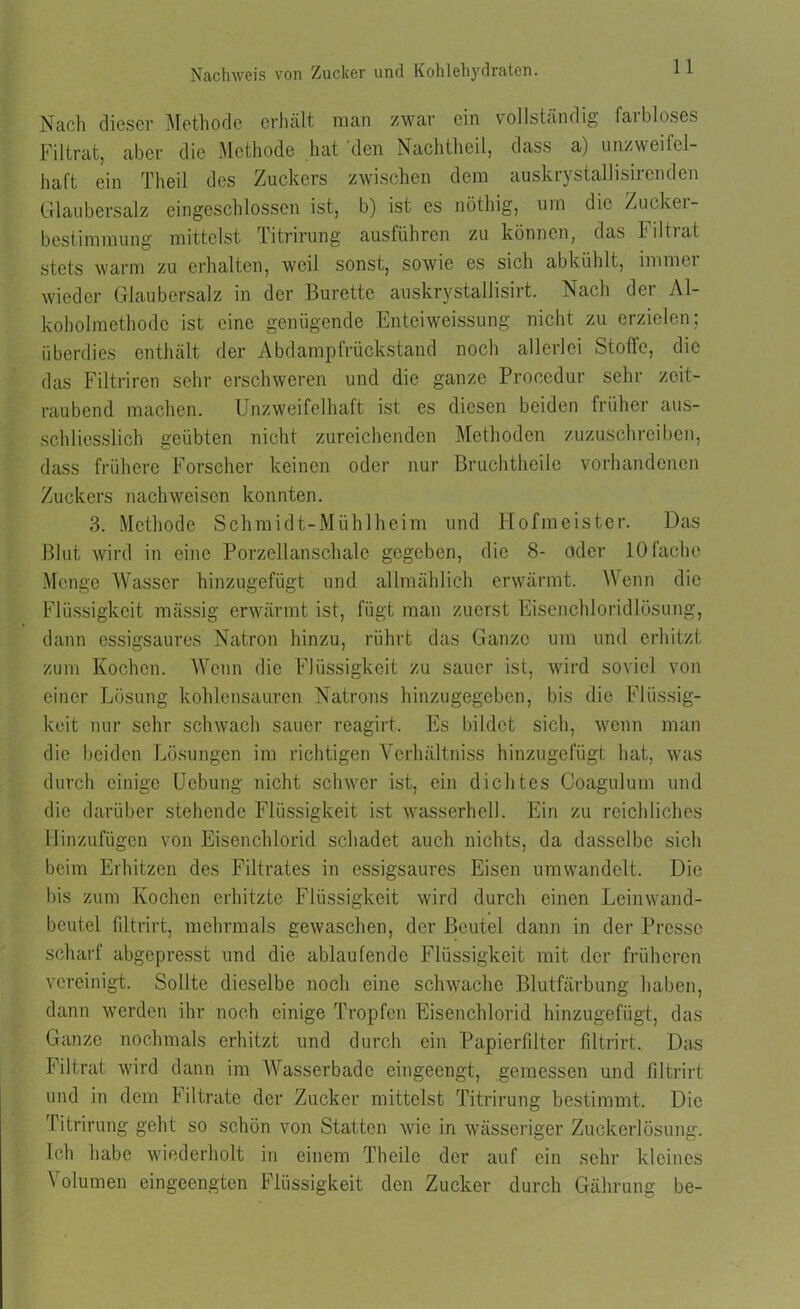 Nach dieser Methode erhält man zwar ein vollständig faibloses Filtrat, aber die Methode hat den Nachtheil, dass a) unzweifel- haft ein Theil des Zuckers zwischen dem auskrystallisirenden Glaubersalz eingeschlossen ist, b) ist es nöthig, um die Zucker- bcstimmung mittelst Titrirung ausführen zu können, das hiltuit stets warm zu erhalten, weil sonst, sowie es sich abkühlt, immci wieder Glaubersalz in der Bürette auskrystallisirt. Nach der Al- koholmethode ist eine genügende Enteiweissung nicht zu erzielen; überdies enthält der Abdampfrückstand noch allerlei Stoffe, die das Filtriren sehr erschweren und die ganze Procedur sein- zeit- raubend machen. Unzweifelhaft ist es diesen beiden früher aus- schliesslich geübten nicht zureichenden Methoden zuzuschreiben, dass frühere Forscher keinen oder nur Bruchtheile vorhandenen Zuckers nach weisen konnten. 3. Methode Schmidt-Mühl heim und Hofmeister. Das Blut wird in eine Porzellanschale gegeben, die 8- oder 10 lache Menge Wasser hinzugefügt und allmählich erwärmt. Wenn die Flüssigkeit raässig erwärmt ist, fügt man zuerst Eisenchloridlösung, dann essigsaures Natron hinzu, rührt das Ganze um und erhitzt zum Kochen. Wenn die Flüssigkeit zu sauer ist, wird soviel von einer Lösung kohlensauren Natrons hinzugegeben, bis die Flüssig- keit nur sehr schwach sauer reagirt. Es bildet sich, wenn man die beiden Lösungen im richtigen Yerhältniss hinzugefügt hat, was durch einige Ucbung nicht schwer ist, ein dichtes Coagulum und die darüber stehende Flüssigkeit ist wasserhcll. Ein zu reichliches Hinzufügen von Eisenchlorid schadet auch nichts, da dasselbe sich beim Erhitzen des Filtrates in essigsaures Eisen umwandelt. Die bis zum Kochen erhitzte Flüssigkeit wird durch einen Lein wand- beutel fdtrirt, mehrmals gewaschen, der Beutel dann in der Presse scharf abgepresst und die ablaufende Flüssigkeit mit der früheren vereinigt. Sollte dieselbe noch eine schwache Blutfärbung haben, dann werden ihr noch einige Tropfen Eisenchlorid hinzugefügt, das Ganze nochmals erhitzt und durch ein Papierfilter filtrirt. Das Filtrat wird dann im Wasserbade eingeengt, gemessen und filtrirt und in dem Filtrate der Zucker mittelst Titrirung bestimmt. Die Titrirung geht so schön von Statten wie in wässeriger Zuckerlösung. Ich habe wiederholt in einem Theile der auf ein sehr kleines Volumen eingeengten Flüssigkeit den Zucker durch Gährung be-