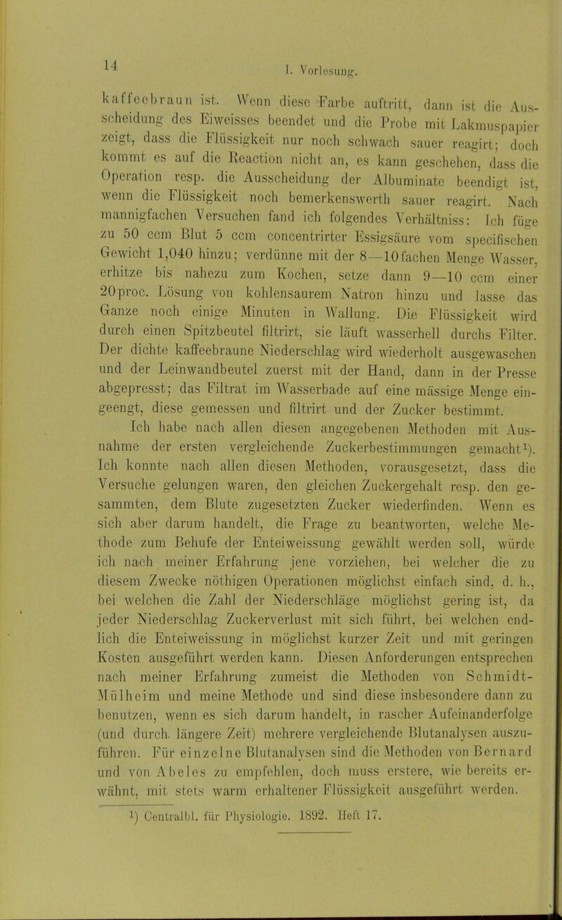 kaffeebraun ist. Wenn diese Farbe auftritt, dann ist die Aus- scheidung des Eiweisses beendet und die Probe mit Lakmuspapier zeigt, dass die Flüssigkeit nur noch schwach sauer rcagirt; doch kommt es auf die Rcaction niclit an, es kann geschehen, dass die Operation resp. die Ausscheidung der Albuminatc beendigt ist, wenn die Flüssigkeit noch bemerkenswert]) sauer reagirt. Nach mannigfachen Versuchen fand ich folgendes Verhältniss: Ich füge zu 50 ccm Blut 5 ccm concentrirtcr Essigsäure vom specifischen Gewicht 1,040 hinzu; verdünne mit der 8 —10fachen Menge Wasser, erhitze bis nahezu zum Kochen, setze dann 9—10 ccm einer 20proc. Lösung von kohlensaurem Natron hinzu und lasse das Ganze noch einige Minuten in Wallung. Die Flüssigkeit wird durch einen Spitzbeutel filtrirt, sie läuft wasserhell durchs Filter. Der dichte kaffeebraune Niederschlag wird wiederholt ausgewaschen und der Leinwandbeutel zuerst mit der Hand, dann in der Presse abgepresst; das Filtrat im Wasserbade auf eine mässige Menge ein- geengt, diese gemessen und filtrirt und der Zucker bestimmt. Ich habe nach allen diesen angegebenen Methoden mit Aus- nahme der ersten vergleichende Zuckerbestimmungen gemacht1). Ich konnte nach allen diesen Methoden, vorausgesetzt, dass die Versuche gelungen waren, den gleichen Zuckergehalt resp. den ge- sammten, dem Blute zugesetzten Zucker wiederlinden. Wenn es sich aber darum handelt, die Frage zu beantworten, welche Me- thode zum Behufe der Enteiweissung gewählt werden soll, würde ich nach meiner Erfahrung jene vorziehen, bei welcher die zu diesem Zwecke nöthigen Operationen möglichst einfach sind, d. h., bei welchen die Zahl der Niederschläge möglichst gering ist, da jeder Niederschlag Zuckerverlust mit sich führt, bei welchen end- lich die Enteiweissung in möglichst kurzer Zeit und mit geringen Kosten ausgeführt werden kann. Diesen Anforderungen entsprechen nach meiner Erfahrung zumeist die Methoden von Schmidt- Mülheim und meine Methode und sind diese insbesondere dann zu benutzen, wenn es sich darum handelt, in rascher Aufeinanderfolge (und durch längere Zeit) mehrere vergleichende Blutanalysen auszu- führen. Für einzelne Blutanalysen sind die Methoden von Bernard und von Abeies zu empfehlen, doch muss erstere, wie bereits er- wähnt, mit stets warm erhaltener Flüssigkeit ausgeführt werden. 1) Centralbl. für Physiologie. 1892. Heft 17.