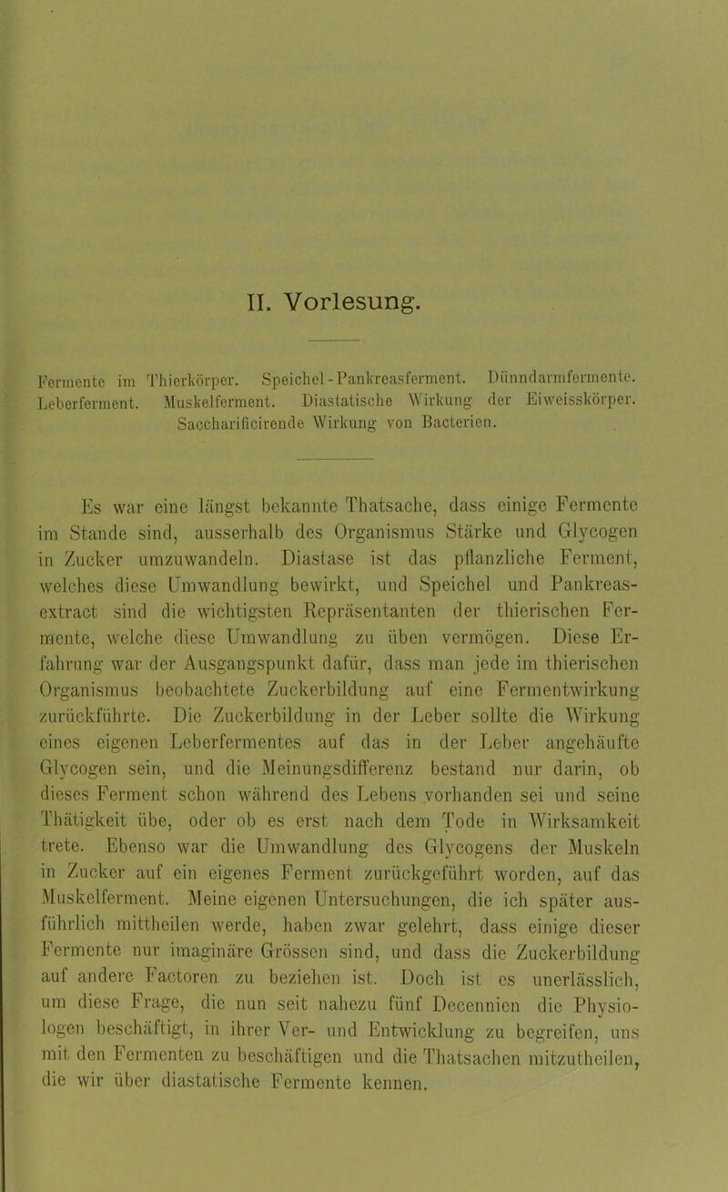 Fermente im Thierkörper. Speichel-Pankreasferment. Dünndarmfermente. Leberferment. Muskelferment. Diastatische Wirkung der Eiweisskörper. Saccharificirende Wirkung von Bacterien. Es war eine längst bekannte Thatsache, dass einige Fermente im Stande sind, ausserhalb des Organismus Stärke und Glycogen in Zucker umzuwandeln. Diastase ist das pflanzliche Ferment, welches diese Umwandlung bewirkt, und Speichel und Pankreas- extract sind die wichtigsten Repräsentanten der thierischen Fer- mente, welche diese Umwandlung zu üben vermögen. Diese Er- fahrung war der Ausgangspunkt dafür, dass man jede im thierischen Organismus beobachtete Zuckerbildung auf eine Fermentwirkung zurückführte. Die Zuckerbildung in der Leber sollte die Wirkung eines eigenen Leberfermentes auf das in der Leber angehäufte Glycogen sein, und die Meinungsdifferenz bestand nur darin, ob dieses Ferment schon während des Lebens vorhanden sei und seine Thätigkeit übe, oder ob es erst nach dem Tode in Wirksamkeit trete. Ebenso war die Umwandlung des Glycogens der Muskeln in Zucker auf ein eigenes Ferment zurückgeführt worden, auf das Muskelferment. Meine eigenen Untersuchungen, die ich später aus- führlich mittheilen werde, haben zwar gelehrt, dass einige dieser Fermente nur imaginäre Grössen sind, und dass die Zuckerbildung auf andere Factoren zu beziehen ist. Doch ist es unerlässlich, um diese Frage, die nun seit nahezu fünf Decennien die Physio- logen beschäftigt, in ihrer Ver- und Entwicklung zu begreifen, uns mit den Fermenten zu beschäftigen und die Thatsachen mitzutheilen, die wir über diastatische Fermente kennen.