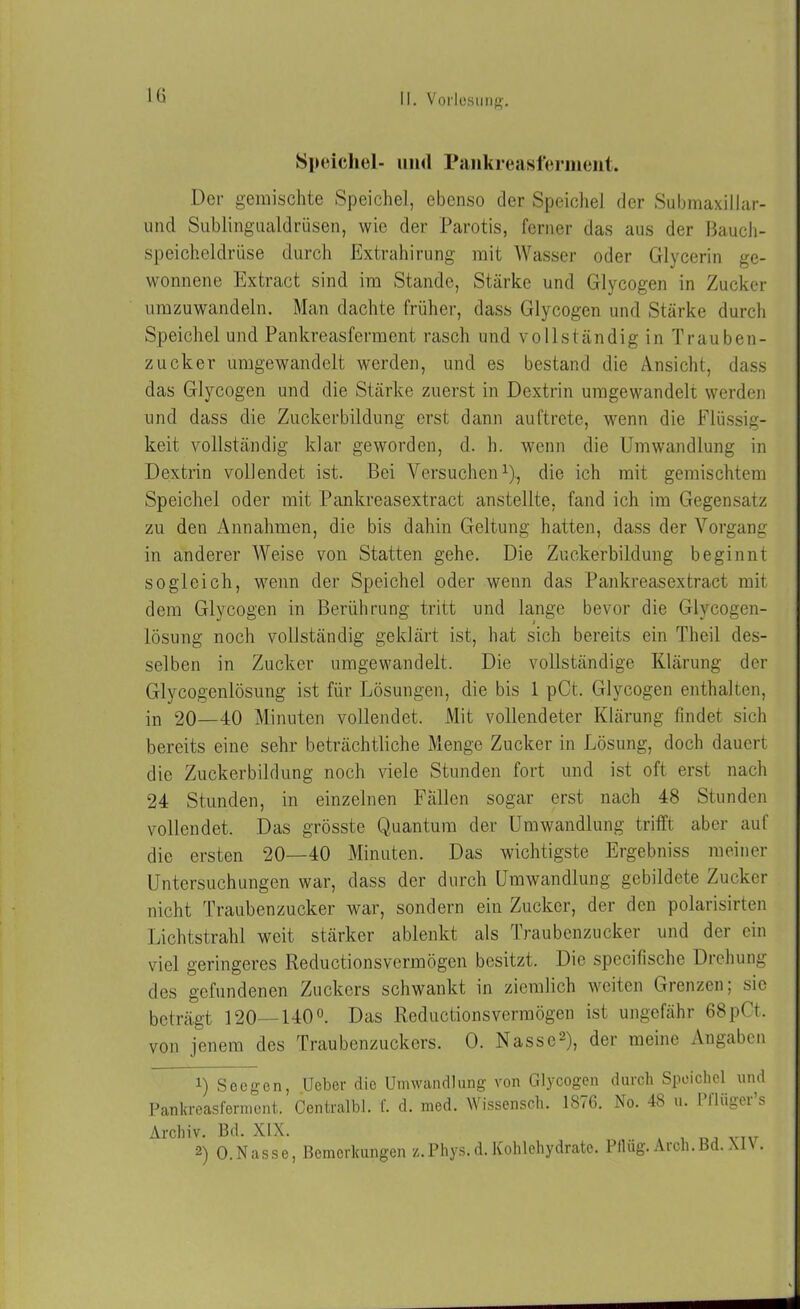 Speichel- und Pankreasferment. Der gemischte Speichel, ebenso der Speichel der Submaxillar- und Sublingualdrüsen, wie der Parotis, ferner das aus der Bauch- speicheldrüse durch Extrahirung mit Wasser oder Glycerin ge- wonnene Extract sind im Stande, Stärke und Glycogen in Zucker umzuwandeln. Man dachte früher, dass Glycogen und Stärke durch Speichelund Pankreasferment rasch und vollständig in Trauben- zucker umgewandelt werden, und es bestand die Ansicht, dass das Glycogen und die Stärke zuerst in Dextrin umgewandelt werden und dass die Zuckerbildung erst dann auftrete, wenn die Flüssig- keit vollständig klar geworden, d. h. wenn die Umwandlung in Dextrin vollendet ist. Bei Versuchen1), die ich mit gemischtem Speichel oder mit Pankreasextract anstellte, fand ich im Gegensatz zu den Annahmen, die bis dahin Geltung hatten, dass der Vorgang in anderer Weise von Statten gehe. Die Zuckerbildung beginnt sogleich, wenn der Speichel oder wenn das Pankreasextract mit dem Glycogen in Berührung tritt und lange bevor die Glvcogen- lösung noch vollständig geklärt ist, hat sich bereits ein Theil des- selben in Zucker umgewandelt. Die vollständige Klärung der Glycogenlösung ist für Lösungen, die bis 1 pCt. Glycogen enthalten, in 20—40 Minuten vollendet. Mit vollendeter Klärung findet sich bereits eine sehr beträchtliche Menge Zucker in Lösung, doch dauert die Zuckerbildung noch viele Stunden fort und ist oft erst nach 24 Stunden, in einzelnen Fällen sogar erst nach 48 Stunden vollendet. Das grösste Quantum der Umwandlung trifft aber auf die ersten 20—40 Minuten. Das wichtigste Ergebniss meiner Untersuchungen war, dass der durch Umwandlung gebildete Zucker nicht Traubenzucker war, sondern ein Zucker, der den polarisirten Lichtstrahl weit stärker ablenkt als Traubenzucker und der ein viel geringeres Reductionsvermögen besitzt. Die specifische Drehung des gefundenen Zuckers schwankt in ziemlich weiten Grenzen; sic beträgt 120—140°. Das Reductionsvermögen ist ungefähr 68pCt. von jenem des Traubenzuckers. 0. Nasse2), der meine Angaben i) Seegen, Ueber die Umwandlung von Glycogen durch Speichel und Pankreasferment. Centralbl. f. d. med. Wissenseh. 1876. No. 48 u. Pflüger’s Archiv. Bd. XIX. 2) 0.Nasse, Bemerkungen z.Phys. d.Kohlehydrate. Pflüg. Arch.Bd. XIV.