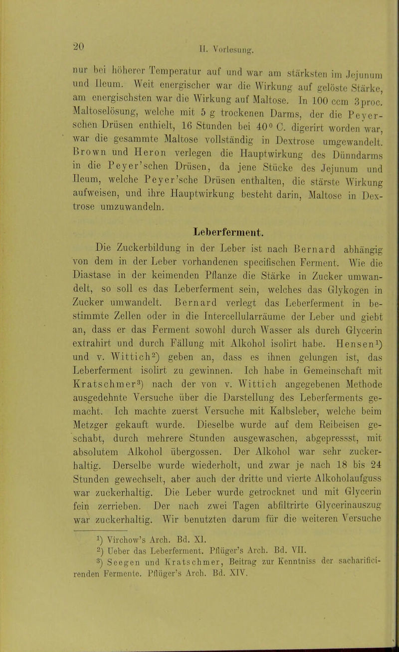 nur boi höherer Temperatur auf und war am stärksten im Jejunum und lieum. Weit energischer war die Wirkung auf gelöste Stärke, am energischsten war die Wirkung auf Maltose. In 100 ccm 3proc! Maltoselösung, welche mit 5 g trockenen Darms, der die Peyer- sehen Drüsen enthielt, 16 Stunden bei 40° C. digerirt worden war, wai die gesammto Maltose vollständig in Dextrose umgewandelt. Brown und Heron verlegen die Hauptwirkung des Dünndarms in die Peyer’schen Drüsen, da jene Stücke des Jejunum und Ileum, welche Peyer’sche Drüsen enthalten, die stärste Wirkung aufweisen, und ihre Hauptwirkung besteht darin, Maltose in Dex- trose umzuwandeln. Leberferment. Die Zuckerbildung in der Leber ist nach Bernard abhängig von dem in der Leber vorhandenen specifischen Ferment. Wie die Diastase in der keimenden Pflanze die Stärke in Zucker umwan- delt, so soll es das Leberferment sein, welches das Glykogen in Zucker umwandelt. Bernard verlegt das Leberferment in be- stimmte Zellen oder in die Intercellularräume der Leber und giebt an, dass er das Ferment sowohl durch Wasser als durch Glycerin extrahirt und durch Fällung mit Alkohol isolirt habe. Hensen1) und v. Wittich2) geben an, dass es ihnen gelungen ist, das Leberferment isolirt zu gewinnen. Ich habe in Gemeinschaft mit Kratschmer3) nach der von v. Wittich angegebenen Methode ausgedehnte Versuche über die Darstellung des Leberferments ge- macht. Ich machte zuerst Versuche mit Kalbsleber, welche beim Metzger gekauft wurde. Dieselbe wurde auf dem Reibeisen ge- schabt, durch mehrere Stunden ausgewaschen, abgepressst, mit absolutem Alkohol übergossen. Der Alkohol war sehr zucker- haltig. Derselbe wurde wiederholt, und zwar je nach 18 bis 24 Stunden gewechselt, aber auch der dritte und Aderte Alkoholaufguss war zuckerhaltig. Die Leber wurde getrocknet und mit Glycerin fein zerrieben. Der nach zwei Tagen abfiltrirte Glycerinauszug war zuckerhaltig. Wir benutzten darum für die weiteren Versuche x) Virchow’s Arcli. Bd. XL 2) lieber das Leberferment. Pflüger’s Arcli. Bd. VII. 3) Seegen und Kratschmer, Beitrag zur Kenntniss der sacharifici- renden Fermente. Pfliiger’s Arcli. Bd. XIV.