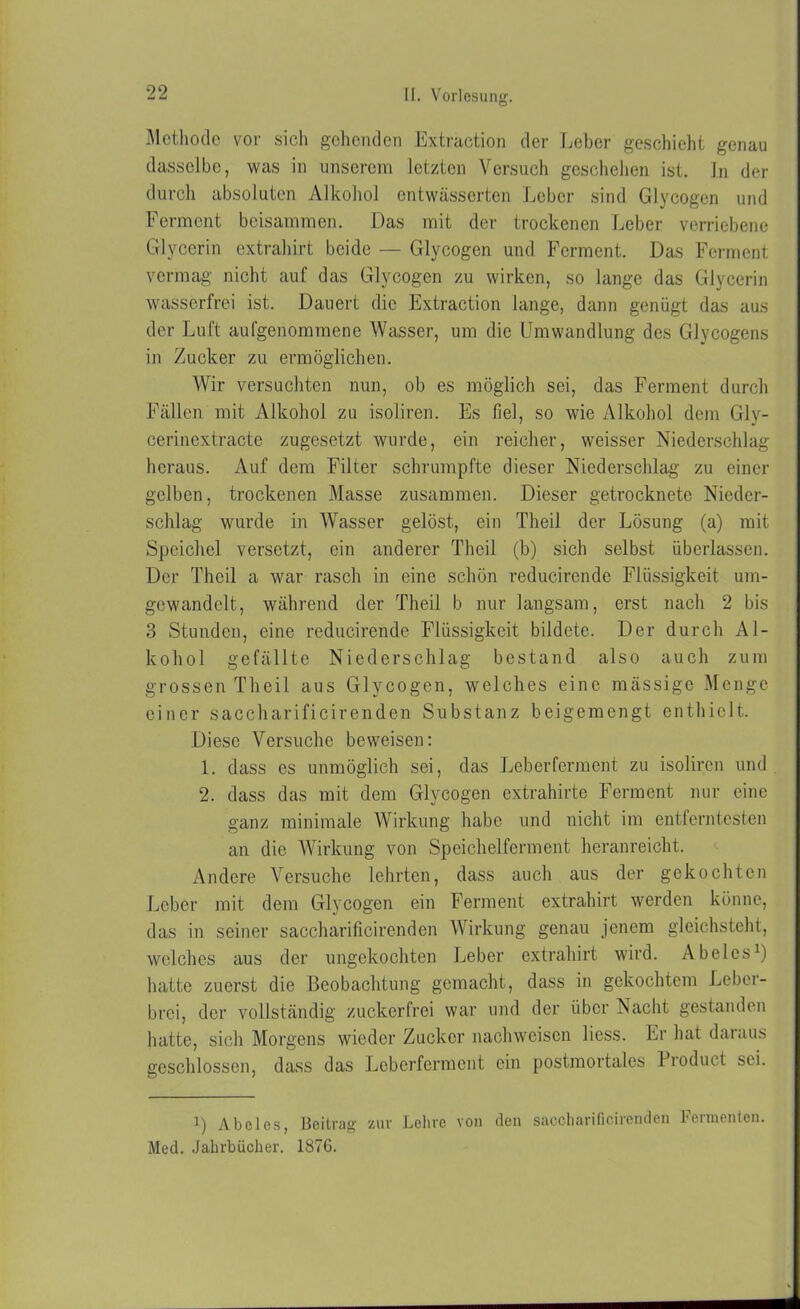 Methode vor sich gehenden Extraction der Leber geschieht genau dasselbe, was in unserem letzten Versuch geschehen ist. ln der durch absoluten Alkohol entwässerten Leber sind Glycogen und Ferment beisammen. Das mit der trockenen Leber verriebene Glycerin extrahirt beide — Glycogen und Ferment. Das Ferment vermag nicht auf das Glycogen zu wirken, so lange das Glycerin wasserfrei ist. Dauert die Extraction lange, dann genügt das aus der Luft aufgenommene Wasser, um die Umwandlung des Glycogens in Zucker zu ermöglichen. Wir versuchten nun, ob es möglich sei, das Ferment durch Fällen mit Alkohol zu isoliren. Es fiel, so wie Alkohol dem Gly- cerinextracte zugesetzt wurde, ein reicher, weisser Niederschlag heraus. Auf dem Filter schrumpfte dieser Niederschlag- zu einer gelben, trockenen Masse zusammen. Dieser getrocknete Nieder- schlag wurde in Wasser gelöst, ein Theil der Lösung (a) mit Speichel versetzt, ein anderer Theil (b) sich selbst überlassen. Der Theil a war rasch in eine schön reducirende Flüssigkeit um- gewandelt, während der Theil b nur langsam, erst nach 2 bis 3 Stunden, eine reducirende Flüssigkeit bildete. Der durch Al- kohol gefällte Niederschlag bestand also auch zum grossen Theil aus Glycogen, welches eine massige Menge einer saccharificirenden Substanz beigemengt enthielt. Diese Versuche beweisen: 1. dass cs unmöglich sei, das Leberferment zu isoliren und 2. dass das mit dem Glycogen extrahirte Ferment nur eine ganz minimale Wirkung habe und nicht im entferntesten an die Wirkung von Speichelferment heranreicht. Andere Versuche lehrten, dass auch aus der gekochten Leber mit dem Glycogen ein Ferment extrahirt werden könne, das in seiner saccharificirenden Wirkung genau jenem gleichsteht, welches aus der ungekochten Leber extrahirt wird. Abel es1) hatte zuerst die Beobachtung gemacht, dass in gekochtem Lebcr- brei, der vollständig zuckerfrei war und der über Nacht gestanden hatte, sich Morgens wieder Zucker nachwciscn liess. Er hat daraus geschlossen, dass das Leberferment ein postmortales Product sei. l) Abeies, Beitrag zur Lehre von den saccharificirenden Fermenten. Med. Jahrbücher. 1876.