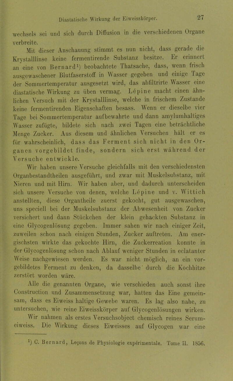 Wechsels sei und sich durch Diffusion in die verschiedenen Oigane verbreite. Mit dieser Anschauung stimmt es nun nicht, dass gerade die Krystalllinsc keine fermentirende Substanz besitze. Er erinnert an eine von Bcrnard1) beobachtete lhatsacho, dass, wenn frisch ausgewaschener Blutfaserstoff in Wasser gegeben und einige Tage der Sommertemperatur ausgesetzt wird, das abfdtrirte Wasser eine diastatische Wirkung zu üben vermag. Lepine macht einen ähn- lichen Versuch mit der Krystalllinse, welche in frischem Zustande keine fermentirenden Eigenschaften besass. Wenn er dieselbe vier Tage bei Sommertemperatur aufbewahrte und dann amylumhaltigcs Wasser zufügte, bildete sich nach zwei Tagen eine beträchtliche Menge Zucker. Aus diesem und ähnlichen Versuchen hält er es für wahrscheinlich, dass das Ferment sich nicht in den Or- ganen vorgebildet finde, sondern sich erst während der Versuche entwickle. Wir haben unsere Versuche gleichfalls mit den verschiedensten Organbcstandtheilen ausgeführt, und zwar mit Muskelsubstanz, mit Nieren und mit Hirn. Wir haben aber, und dadurch unterscheiden sich unsere Versuche von denen, welche Lepine und v. Wittich anstellten, diese Organtheile zuerst gekocht, gut ausgewaschen, uns specicll bei der Muskelsubstanz der Abwesenheit von Zucker versichert und dann Stückchen der klein gehackten Substanz in eine Glycogenlüsung gegeben. Immer sahen wir nach einiger Zeit, zuweilen schon nach einigen Stunden, Zucker auftreten. Am ener- gischsten wirkte das gekochte Hirn, die Zuckerreation konnte in der Glycogenlüsung schon nach Ablauf weniger Stunden in cclatanter Weise nachgewiesen werden. Es war nicht möglich, an ein vor- gebildetes Ferment zu denken, da dasselbe' durch die Kochhitze zerstört worden wäre. Alle die genannten Organe, wie verschieden auch sonst ihre Construction und Zusammensetzung war, hatten das Eine gemein- sam, dass es Eiweiss haltige Gewebe waren. Es lag also nahe, zu untersuchen, wie reine Eiweisskörper auf Glycogenlösungen wirken. Wir nahmen als erstes Versuchsobject chemisch reines Serum- eiweiss. Die Wirkung dieses Eiweisscs auf Glycogcn war eine *) C. Bernard, Le^ons de Physiologie experimentale. Tome II. 1856.