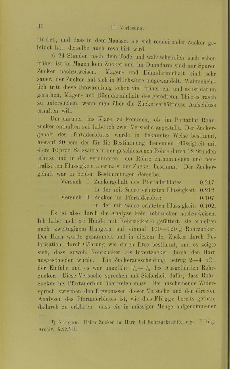 3(5 findet, und dass in dem Maassc, als sich reducirender Zucker ge- bildet hat, derselbe auch resorbirt wird. ( ) 24 stunden nach dem I ode und wahrscheinlich auch schon früher ist im Magen kein Zucker und im Dünndarm sind nur Spuren Zucker nachzuweisen. Magen- und Dünndarminhalt sind sehr sauer, der Zucker hat sich in Milchsäure umgewandelt. Wahrschein- lich tiitt diese Umwandlung schon viel früher ein und es ist darum gerathen, Magen- und Dünndarminhalt des getödteten Thieres rasch zu untersuchen, wenn man über die Zuckerverhältnisse Aufschluss erhalten will. Um darüber ins Klare zu kommen, ob im Portablut Rohr- zucker enthalten sei,.habe ich zwei Versuche angestellt. Der Zucker- gehalt des Pfortaderblutes wurde in bekannter Weise bestimmt, hierauf 20 ccm der für die Bestimmung dienenden Flüssigkeit mit 4 cm lOproc. Salzsäure in der geschlossenen Röhre durch 12 Stunden erhitzt und in der verdünnten, der Röhre entnommenen und neu- tralisirten Flüssigkeit abermals der Zucker bestimmt. Der Zucker- gehalt war in beiden Bestimmungen derselbe. Versuch I. Zuckergehalt des Pfortaderblutes: 0,217 in der mit Säure erhitzten Flüssigkeit: 0,212 Versuch II. Zucker im Pfortaderblut: 0,107 in der mit Säure erhitzten Flüssigkeit: 0,102. Es ist also durch die Analyse kein Rohrzucker nachzuweisen. Ich habe mehrere Hunde mit Rohrzucker1) gefüttert, sie erhielten nach zweitägigem Hungern auf einmal 100—120 g Rohrzucker. Der Harn wurde gesammelt und in diesem der Zucker durch Po- larisation, durch Gährung wie durch Titre bestimmt, und es zeigte sich, dass sowohl Rohrzucker als Invertzucker durch den Harn ausgeschieden wurde. Die Zuckerausscheidung betrug 2—4 pCt. der Einfuhr und es war ungefähr 1/i—y3 des Ausgeführten Rohr- zucker. Diese Versuche sprechen mit Sicherheit dafür, dass Rohr- zucker ins Pfortaderblut übertreten muss. Der anscheinende Wider- spruch zwischen den Ergebnissen dieser Versuche und den directen Analysen des Pfortaderblutes ist, wie dies Flügge bereits gothan, dadurch zu erklären, dass ein in mässiger Menge aufgenommener 1) Sc eg cn, Ueber Zucker im Harn bei Rohmickerfütterung. Pflüg. Archiv. XXXVII.