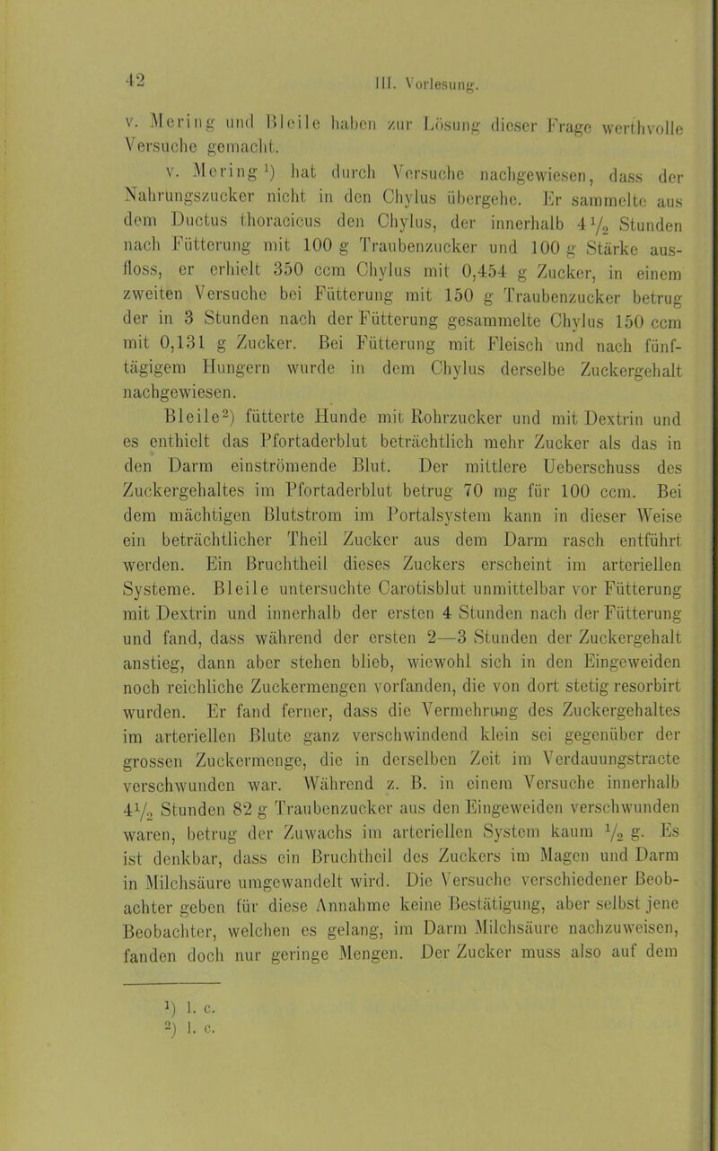v. Hering und I»Ici 1 o haben /ur Lösung dieser Frage werthvolle Versuche gemacht. v. Hering1) hat durch Versuche nachgewiesen, dass der Nahrungszucker nicht in den Chylus übergehe. Er sammelte aus dem Ductus thoracicus den Chylus, der innerhalb 4y2 Stunden nach Fütterung mit 100 g Traubenzucker und 100 g Stärke aus- lloss, er erhielt 350 ccm Chylus mit 0,454 g Zucker, in einem zweiten Versuche bei Fütterung mit 150 g Traubenzucker betrug der in 3 Stunden nach der Fütterung gesammelte Chylus 150 ccm mit 0,131 g Zucker. Bei Fütterung mit Fleisch und nach fünf- tägigem Hungern wurde in dem Chylus derselbe Zuckergehalt nachgewiesen. Bleile2) fütterte Hunde mit Rohrzucker und mit Dextrin und es enthielt das Pfortaderblut beträchtlich mehr Zucker als das in den Darm einströmende Blut. Der mittlere Ueberschuss des Zuckergehaltes im Pfortaderblut betrug 70 mg für 100 ccm. Bei dem mächtigen Blutstrom im Portalsystem kann in dieser Weise ein beträchtlicher Theil Zucker aus dem Darm rasch entführt werden. Ein Bruchtheil dieses Zuckers erscheint im arteriellen Systeme. Bleile untersuchte Carotisblut unmittelbar vor Fütterung mit Dextrin und innerhalb der ersten 4 Stunden nach der Fütterung und fand, dass während der ersten 2—3 Stunden der Zuckergehalt anstieg, dann aber stehen blieb, wiewohl sich in den Eingeweiden noch reichliche Zuckermengen vorfanden, die von dort stetig resorbirt wurden. Er fand ferner, dass die Vermehrung des Zuckergehaltes im arteriellen Blute ganz verschwindend klein sei gegenüber der grossen Zuckermenge, die in derselben Zeit im Verdauungstracte verschwunden war. Während z. B. in einem Versuche innerhalb 41/2 Stunden 82 g Traubenzucker aus den Eingeweiden verschwunden waren, betrug der Zuwachs im arteriellen System kaum x/2 g. Es ist denkbar, dass ein Bruchtheil des Zuckers im Magen und Darm in Milchsäure umgewandelt wird. Die Versuche verschiedener Beob- achter geben für diese Annahme keine Bestätigung, aber selbst jene Beobachter, welchen es gelang, im Darm Milchsäure nachzuweisen, fanden doch nur geringe Mengen. Der Zucker muss also auf dem 1) 1. c. 2) I. c.