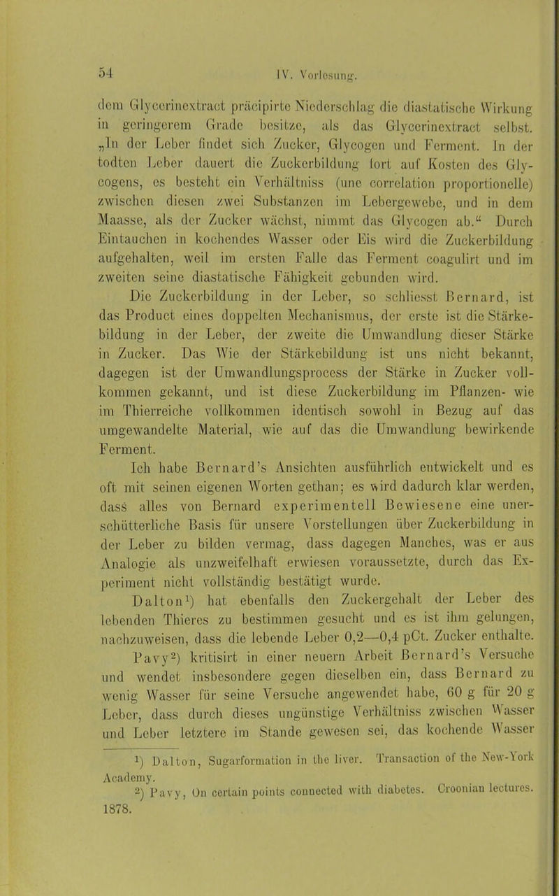 dem Glycorinoxtract präcipirto Niederschlag die diastatische Wirkung in geringerem Grade besitze, als das Glycerinextract selbst, „ln der Leber findet sich Zucker, Glycogen und Ferment In der todten Leber dauert die Zuckerbildung fort auf Kosten des Gly- cogens, cs besteht ein Vcrhältniss (unc correlation proportioneile) zwischen diesen zwei Substanzen im Lebergewebe, und in dem Maasse, als der Zucker wächst, nimmt das Glycogen ab.“ Durch Eintauchen in kochendes Wasser oder Eis wird die Zuckerbildung aufgehalten, weil im ersten Falle das Ferment coagulirt und im zweiten seine diastatische Fähigkeit gebunden wird. Die Zuckerbildung in der Leber, so schlicsst ßernard, ist das Product eines doppelten Mechanismus, der erste ist die Stärke- bildung in der Leber, der zweite die Umwandlung dieser Stärke in Zucker. Das Wie der Stärkebildung ist uns nicht bekannt, dagegen ist der Umwandlungsprocess der Stärke in Zucker voll- kommen gekannt, und ist diese Zuckerbildung im Pflanzen- wie im Thierreiche vollkommen identisch sowohl in Bezug auf das umgewandelte Material, wie auf das die Umwandlung bewirkende Ferment. Ich habe Bernard’s Ansichten ausführlich entwickelt und es oft mit seinen eigenen Worten gethan; es wird dadurch klar werden, dass alles von Bernard experimentell Bewiesene eine uner- schütterliche Basis für unsere Vorstellungen über Zuckerbildung in der Leber zu bilden vermag, dass dagegen Manches, was er aus Analogie als unzweifelhaft erwiesen voraussetzte, durch das Ex- periment nicht vollständig bestätigt wurde. Dalton1) hat ebenfalls den Zuckergehalt der Leber des lebenden Thicres zu bestimmen gesucht und es ist ihm gelungen, nachzuweisen, dass die lebende Leber 0,2—0,4 pCt. Zucker enthalte. Pavy2) kritisirt in einer neuern Arbeit ßernard’s Versuche und wendet insbesondere gegen dieselben ein, dass Bernard zu wenig Wasser für seine Versuche angewendet habe, GO g für 20 g Leber, dass durch dieses ungünstige Vcrhältniss zwischen Hasser und Leber letztere im Stande gewesen sei, das kochende Hasset 1) Dalton, Sugarformation in tlie liver. Transaction of the New-York Acaclemy. 2) Pavy, On certain points connected witli diabetes. Crooniau lectuics. 1878.
