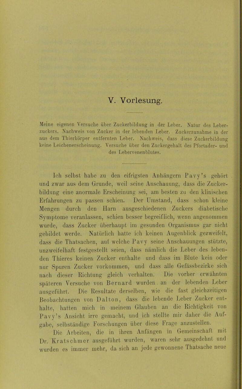 Meine eigenen Versuche über ZuckerbiMung in der Leber. Natur des Leber- zuckers. Nachweis von Zucker in der lebenden Leber. Zuckerzunahme in der aus dem Thierkörper entfernten Leber. Nachweis, dass diese Zuckerbildung keine Leichenerscheinung. Versuche über den Zuckergehalt des Pfortader- und des Lebervenenblutes. Ich selbst habe zu den eifrigsten Anhängern Pavy’s gehört und zwar aus dem Grunde, weil seine Anschauung, dass die Zucker- bildung eine anormale Erscheinung sei, am besten zu den klinischen Erfahrungen zu passen schien. Der Umstand, dass schon kleine Mengen durch den Harn ausgeschiedenen Zuckers diabetische Symptome veranlassen, schien besser begreiflich, wenn angenommen wurde, dass Zucker überhaupt im gesunden Organismus gar nicht gebildet werde. Natürlich hatte ich keinen Augenblick gezweifelt, dass die Thatsachen, auf welche Pavy seine Anschauungen stützte, unzweifelhaft festgestellt seien, dass nämlich die Leber des leben- den Thieres keinen Zucker enthalte und dass im Blute kein oder nur Spuren Zucker Vorkommen, und dass alle Gefässbezirke sich nach dieser Richtung gleich verhalten. Die vorher erwähnten späteren Versuche von Bernard wurden an der lebenden Leber ausgeführt. Die Resultate derselben, wie die fast gleichzeitigen Beobachtungen von Dal ton, dass die lebende Leber Zucker ent- halte, hatten mich in meinem Glauben an die Richtigkeit von Pavy’s Ansicht irre gemacht, und ich stellte mir daher die Auf- gabe, selbständige Forschungen über diese Frage anzustellen. Die Arbeiten, die in ihren Anfängen in Gemeinschaft mit Dr. Kratschmer ausgeführt wurden, waren sehr ausgedehnt und wurden es immer mehr, da sich an jede gewonnene Thatsache neue